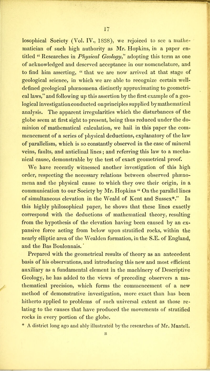 losophical Society (Vol. IV., 1838), we rejoiced to see a mathe- matician of such high authority as Mr. Hopkins, in a paper en^ titled “ Researches in Physical Geology^' adopting this term as one of acknowledged and deserved acceptance in our nomenclature, and to find him asserting, “ that we are now arrived at that stage of geological science, in which we are able to recognize certain well- defined geological pheenomena distinctly approximating to geometri- cal laws,” and following up this assertion by the first example of a geo- logical investigation conducted on principles supplied by mathematical analysis. The apparent irregularities which the disturbances of the globe seem at first sight to present, being thus reduced under the do- minion of mathematical calculation, we hail in this paper the com- mencement of a series of physical deductions, explanatory of the law of parallelism, which is so constantly observed in the case of mineral veins, faults, and anticlinal lines; and referring this law to a mecha- nical cause, demonstrable by the test of exact geometrical proof. We have recently witnessed another investigation of this high order, respecting the necessary relations between observed pheeno- mena and the physical cause to which they owe their origin, in a communication to our Society by Mr. Hopkins “ On the parallel lines of simultaneous elevation in the Weald of Kent and Sussex*.” In this highly philosophical paper, he shows that these lines exactly correspond with the deductions of mathematical theory, resulting from the hypothesis of the elevation having been caused by an ex- pansive force acting from below upon stratified rocks, within the nearly elliptic area of the Wealden formation, in the S.E. of England, and the Bas Boulonnais. * Prepared with the geometrical results of theory as an antecedent basis of his observations, and introducing this new and most efficient auxiliary as a fundamental element in the machinery of Descriptive Geology, he has added to the views of preceding observers a ma- thematical precision, which forms the commencement of a new method of demonstrative investigation, more exact than has been hitherto applied to problems of such universal extent as those re- lating to the causes that have produced the movements of stratified rocks in every portion of the globe. * A district long ago and ably illustrated by the researches of Mr. Manteil. B