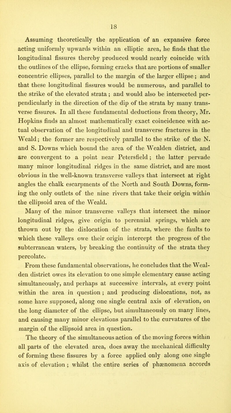 Assuming theoretically the application of an expansive force acting uniformly upwards within an elliptic area, he finds that the longitudinal fissures thereby produced would nearly coincide with the outlines of the ellipse, forming cracks that are portions of smaller concentric ellipses, parallel to the margin of the larger ellipse; and that these longitudinal fissures would be numerous, and parallel to the strike of the elevated strata; and would also be intersected per- pendicularly in the direction of the dip of the strata by many trans- verse fissures. In all these fundamental deductions from theory, Mr. Hopkins finds an almost mathematically exact coincidence with ac- tual observation of the longitudinal and transverse fractures in the Weald; the former are respectively parallel to the strike of the N. and S. Downs which bound the area of the Wealden district, and are convergent to a point near Petersfield; the latter pervade many minor longitudinal ridges in the same district, and are most obvious in the well-known transverse valleys that intersect at right angles the chalk escarpments of the North and South Downs, form- ing the only outlets of the nine rivers that take their origin within the ellipsoid area of the Weald. Many of the minor transverse valleys that intersect the minor longitudinal ridges, give origin to perennial springs, which are thrown out by the dislocation of the strata, where the faults to •which these valleys owe their origin intercept the progress of the subterranean waters, by breaking the continuity of the strata they percolate. From these fundamental observations, he concludes that the Weal- den district owes its elevation to one simple elementary cause acting simultaneously, and perhaps at successive intervals, at every point within the area in question ; and producing dislocations, not, as some have supposed, along one single central axis of elevation, on the long diameter of the ellipse, but simultaneously on many lines, and causing many minor elevations parallel to the curvatures of the margin of the ellipsoid area in question. The theory of the simultaneous action of the moving forces within all parts of the elevated area, does away the mechanical difficulty of forming these fissures by a force applied only along one single axis of elevation ; whilst the entire series of phenomena accords