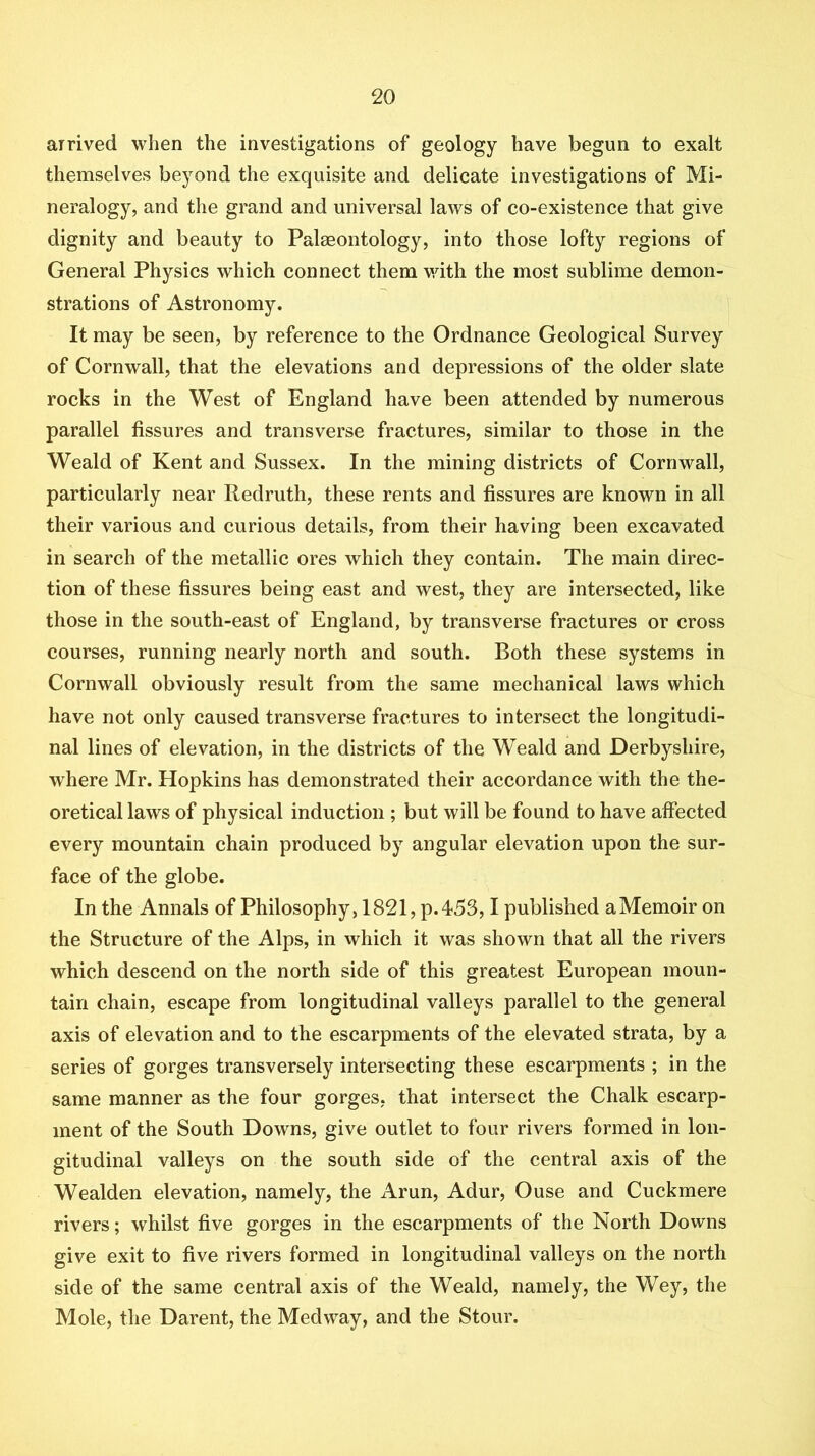 arrived when the investigations of geology have begun to exalt themselves beyond the exquisite and delicate investigations of Mi- neralogy, and the grand and universal laws of co-existence that give dignity and beauty to Palaeontology, into those lofty regions of General Physics which connect them v/ith the most sublime demon- strations of Astronomy. It may be seen, by reference to the Ordnance Geological Survey of Cornwall, that the elevations and depressions of the older slate rocks in the West of England have been attended by numerous parallel fissures and transverse fractures, similar to those in the Weald of Kent and Sussex. In the mining districts of Cornwall, particularly near Redruth, these rents and fissures are known in all their various and curious details, from their having been excavated in search of the metallic ores which they contain. The main direc- tion of these fissures being east and west, they are intersected, like those in the south-east of England, by transverse fractures or cross courses, running nearly north and south. Both these systems in Cornwall obviously result from the same mechanical laws which have not only caused transverse fractures to intersect the longitudi- nal lines of elevation, in the districts of the Weald and Derbyshire, where Mr. Hopkins has demonstrated their accordance with the the- oretical laws of physical induction ; but will be found to have affected every mountain chain produced by angular elevation upon the sur- face of the globe. In the Annals of Philosophy, 1821, p. 453,1 published a Memoir on the Structure of the Alps, in which it was shown that all the rivers which descend on the north side of this greatest European moun- tain chain, escape from longitudinal valleys parallel to the general axis of elevation and to the escarpments of the elevated strata, by a series of gorges transversely intersecting these escarpments ; in the same manner as the four gorges, that intersect the Chalk escarp- ment of the South Downs, give outlet to four rivers formed in lon- gitudinal valleys on the south side of the central axis of the Wealden elevation, namely, the Arun, Adur, Ouse and Cuckmere rivers; whilst five gorges in the escarpments of the North Downs give exit to five rivers formed in longitudinal valleys on the north side of the same central axis of the Weald, namely, the Wey, the Mole, the Darent, the Medway, and the Stour.