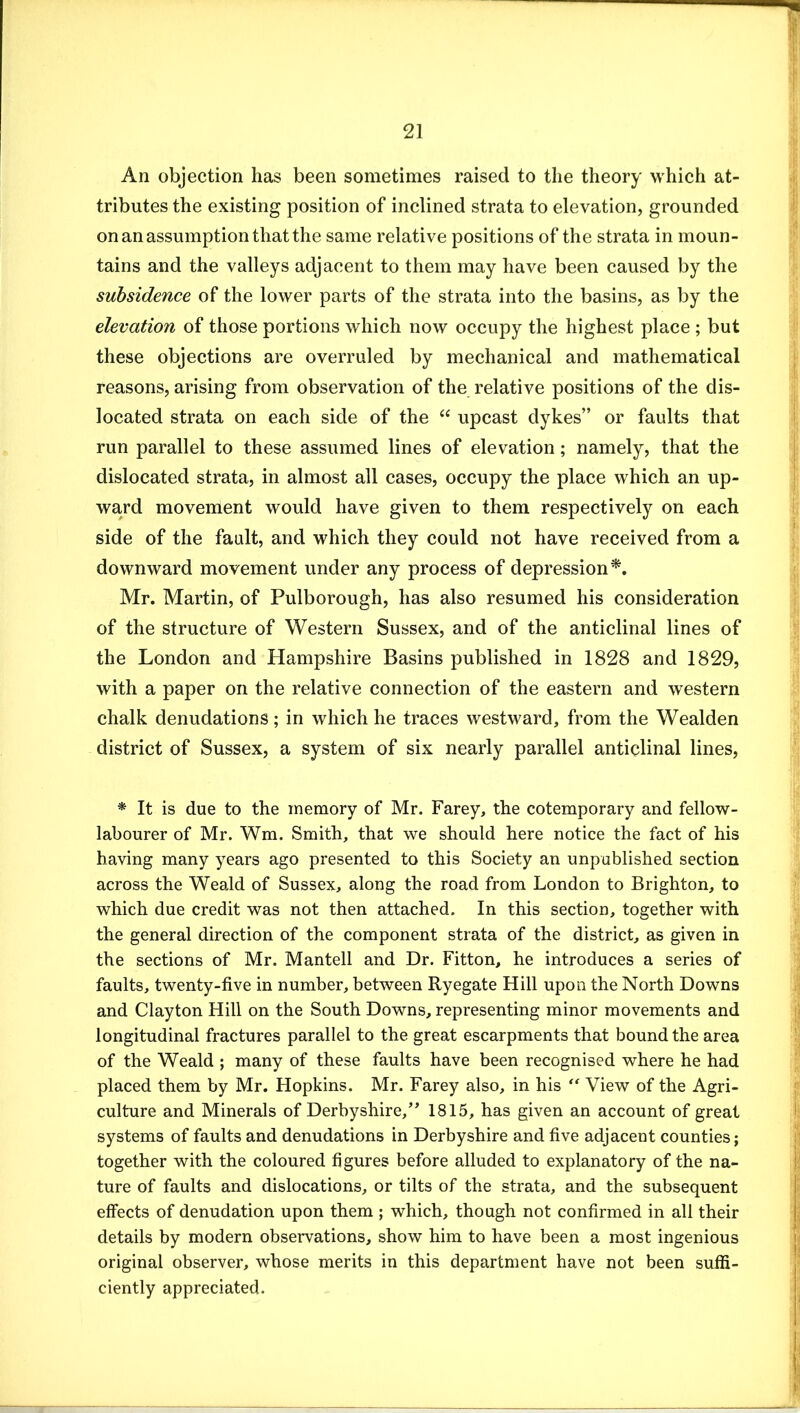 An objection has been sometimes raised to the theory which at- tributes the existing position of inclined strata to elevation, grounded on an assumption that the same relative positions of the strata in moun- tains and the valleys adjacent to them may have been caused by the subsidence of the lower parts of the strata into the basins, as by the elevation of those portions which now occupy the highest place ; but these objections are overruled by mechanical and mathematical reasons, arising from observation of the relative positions of the dis- located strata on each side of the “ upcast dykes” or faults that run parallel to these assumed lines of elevation; namely, that the dislocated strata, in almost all cases, occupy the place which an up- wa,rd movement would have given to them respectively on each side of the fault, and which they could not have received from a downward movement under any process of depression^. Mr. Martin, of Pulborough, has also resumed his consideration of the structure of Western Sussex, and of the anticlinal lines of the London and Hampshire Basins published in 1828 and 1829, with a paper on the relative connection of the eastern and western chalk denudations; in which he traces westward, from the Wealden district of Sussex, a system of six nearly parallel anticlinal lines, * It is due to the memory of Mr. Farey, the cotemporary and fellow- labourer of Mr. Wm. Smith, that we should here notice the fact of his having many years ago presented to this Society an unpublished section across the Weald of Sussex, along the road from London to Brighton, to which due credit was not then attached. In this section, together with the general direction of the component strata of the district, as given in the sections of Mr. Mantell and Dr. Fitton, he introduces a series of faults, twenty-five in number, between Ryegate Hill upon the North Downs and Clayton Hill on the South Downs, representing minor movements and longitudinal fractures parallel to the great escarpments that bound the area of the Weald ; many of these faults have been recognised where he had placed them by Mr. Hopkins. Mr. Farey also, in his View of the Agri- culture and Minerals of Derbyshire,” 1815, has given an account of great systems of faults and denudations in Derbyshire and five adjacent counties; together with the coloured figures before alluded to explanatory of the na- ture of faults and dislocations, or tilts of the strata, and the subsequent effects of denudation upon them ; which, though not confirmed in all their details by modern observations, show him to have been a most ingenious original observer, whose merits in this department have not been suffi- ciently appreciated.