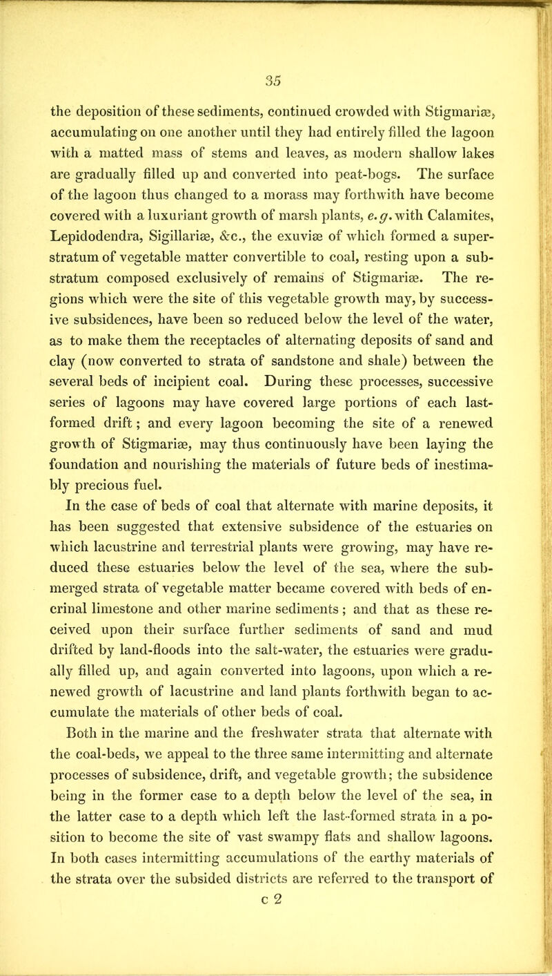 the deposition of these sediments, continued crowded with Stigmariaa, accumulating on one another until they had entirely filled the lagoon with a matted mass of stems and leaves, as modern shallow lakes are gradually filled up and converted into peat-bogs. The surface of the lagoon thus changed to a morass may forthwith have become covered with a luxuriant growth of marsh plants, with Calamites, Lepidodendra, Sigillarise, &c., the exuvise of which formed a super- stratum of vegetable matter convertible to coal, resting upon a sub- stratum composed exclusively of remains of Stigmarise. The re- gions which were the site of this vegetable growth may, by success- ive subsidences, have been so reduced below the level of the water, as to make them the receptacles of alternating deposits of sand and clay (now converted to strata of sandstone and shale) between the several beds of incipient coal. During these processes, successive series of lagoons may have covered large portions of each last- formed drift; and every lagoon becoming the site of a renewed growth of Stigmariae, may thus continuously have been laying the foundation and nourishing the materials of future beds of inestima- bly precious fuel. In the case of beds of coal that alternate with marine deposits, it has been suggested that extensive subsidence of the estuaries on which lacustrine and terrestrial plants were growing, may have re- duced these estuaries below the level of the sea, where the sub- merged strata of vegetable matter became covered with beds of en- crinal limestone and other marine sediments ; and that as these re- ceived upon their surface further sediments of sand and mud drifted by land-floods into the salt-water, the estuaries were gradu- ally filled up, and again converted into lagoons, upon which a re- newed growth of lacustrine and land plants forthwith began to ac- cumulate the materials of other beds of coal. Both in the marine and the freshwater strata that alternate with the coal-beds, we appeal to the three same intermitting and alternate processes of subsidence, drift, and vegetable growth; the subsidence being in the former case to a depth below the level of the sea, in the latter case to a depth which left the last-formed strata in a po- sition to become the site of vast swampy flats and shallow lagoons. In both cases intermitting accumulations of the earthy materials of the strata over the subsided districts are referred to the transport of c 2
