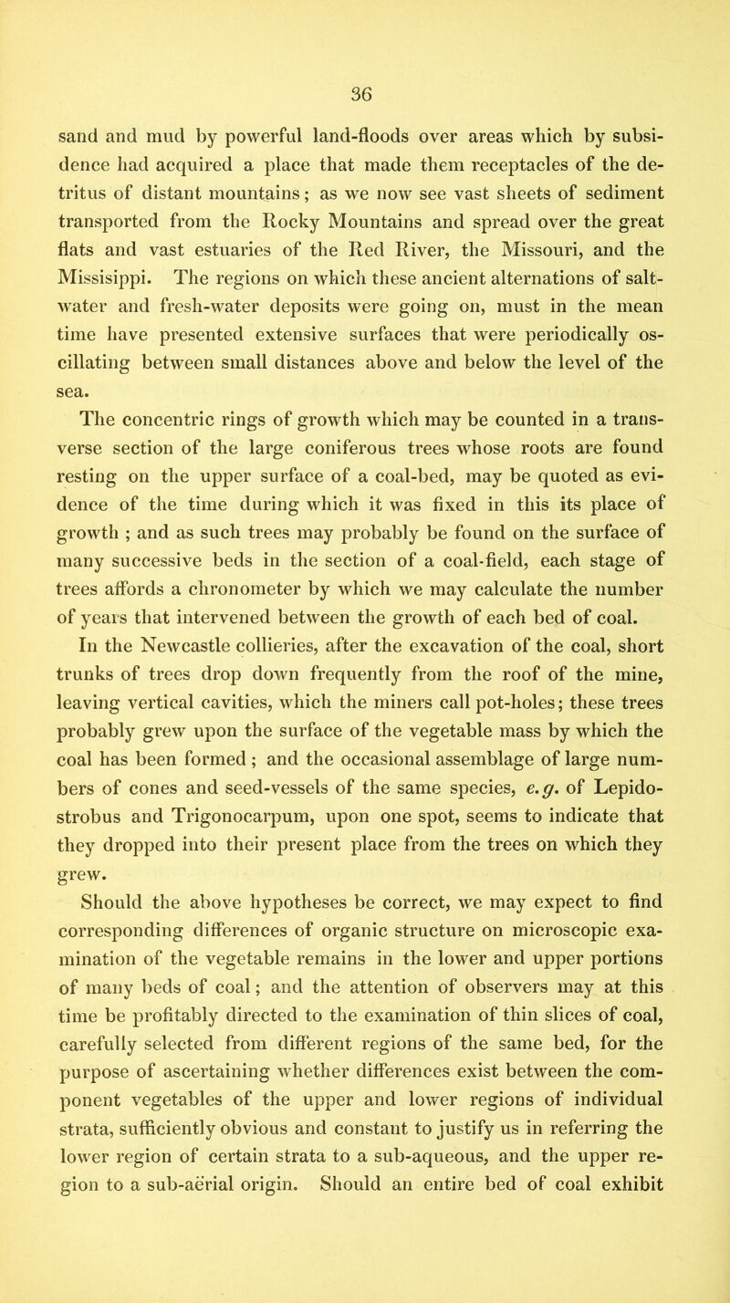 sand and mud by powerful land-floods over areas which by subsi- dence had acquired a place that made them receptacles of the de- tritus of distant mountains; as we now see vast sheets of sediment transported from the Rocky Mountains and spread over the great flats and vast estuaries of the Red River, the Missouri, and the Missisippi. The regions on which these ancient alternations of salt- water and fresh-water deposits were going on, must in the mean time have presented extensive surfaces that were periodically os- cillating between small distances above and below the level of the sea. The concentric rings of growth which may be counted in a trans- verse section of the large coniferous trees whose roots are found resting on the upper surface of a coal-bed, may be quoted as evi- dence of the time during which it was fixed in this its place of growth ; and as such trees may probably be found on the surface of many successive beds in the section of a coal-field, each stage of trees affords a chronometer by which we may calculate the number of years that intervened between the growth of each bed of coal. In the Newcastle collieries, after the excavation of the coal, short trunks of trees drop down frequently from the roof of the mine, leaving vertical cavities, which the miners call pot-holes; these trees probably grew upon the surface of the vegetable mass by which the coal has been formed ; and the occasional assemblage of large num- bers of cones and seed-vessels of the same species, e.g. of Lepido- strobus and Trigonocarpum, upon one spot, seems to indicate that they dropped into their present place from the trees on which they grew. Should the above hypotheses be correct, we may expect to find corresponding differences of organic structure on microscopic exa- mination of the vegetable remains in the lower and upper portions of many beds of coal; and the attention of observers may at this time be profitably directed to the examination of thin slices of coal, carefully selected from different regions of the same bed, for the purpose of ascertaining whether differences exist between the com- ponent vegetables of the upper and lower regions of individual strata, sufficiently obvious and constant to justify us in referring the lower region of certain strata to a sub-aqueous, and the upper re- gion to a sub-aerial origin. Should an entire bed of coal exhibit