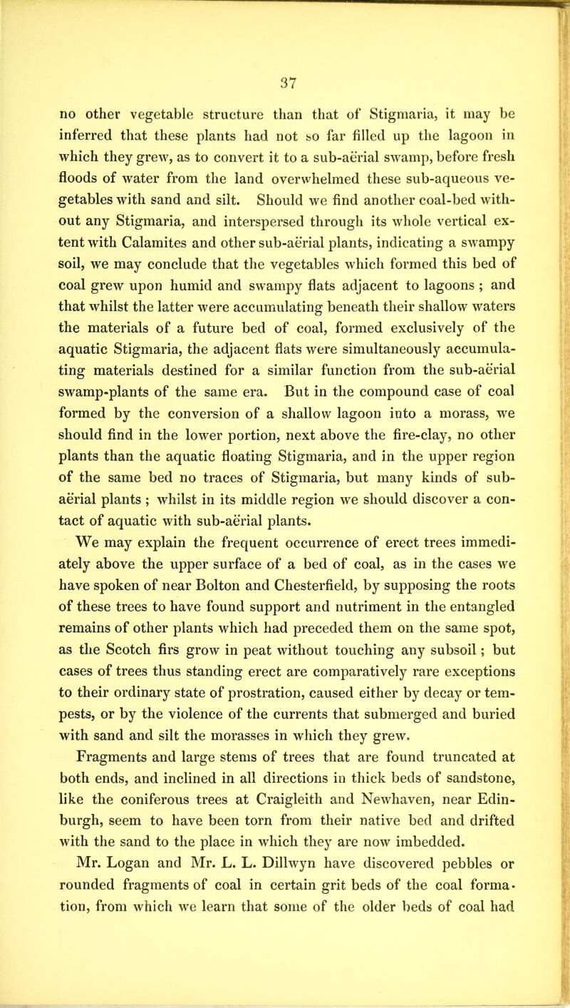 no other vegetable structure than that of Stigmaria, it may be inferred that these plants had not so far filled up the lagoon in which they grew, as to convert it to a sub-aerial swamp, before fresh floods of water from the land overwhelmed these sub-aqueous ve- getables with sand and silt. Should we find another coal-bed with- out any Stigmaria, and interspersed through its whole vertical ex- tent with Calamites and other sub-aerial plants, indicating a swampy soil, we may conclude that the vegetables which formed this bed of coal grew upon humid and swampy flats adjacent to lagoons ; and that whilst the latter were accumulating beneath their shallow waters the materials of a future bed of coal, formed exclusively of the aquatic Stigmaria, the adjacent flats were simultaneously accumula- ting materials destined for a similar function from the sub-aerial swamp-plants of the same era. But in the compound case of coal formed by the conversion of a shallow lagoon into a morass, we should find in the lower portion, next above the fire-clay, no other plants than the aquatic floating Stigmaria, and in the upper region of the same bed no traces of Stigmaria, but many kinds of sub- aerial plants ; whilst in its middle region we should discover a con- tact of aquatic with sub-aerial plants. We may explain the frequent occurrence of erect trees immedi- ately above the upper surface of a bed of coal, as in the cases we have spoken of near Bolton and Chesterfield, by supposing the roots of these trees to have found support and nutriment in the entangled remains of other plants which had preceded them on the same spot, as the Scotch firs grow in peat without touching any subsoil; but cases of trees thus standing erect are comparatively rare exceptions to their ordinary state of prostration, caused either by decay or tem- pests, or by the violence of the currents that submerged and buried with sand and silt the morasses in which they grew. Fragments and large stems of trees that are found truncated at both ends, and inclined in all directions in thick beds of sandstone, like the coniferous trees at Craigleith and Newhaven, near Edin- burgh, seem to have been torn from their native bed and drifted with the sand to the place in which they are now imbedded. Mr. Logan and Mr. L. L. Dillwyn have discovered pebbles or rounded fragments of coal in certain grit beds of the coal forma- tion, from which we learn that some of the older beds of coal had