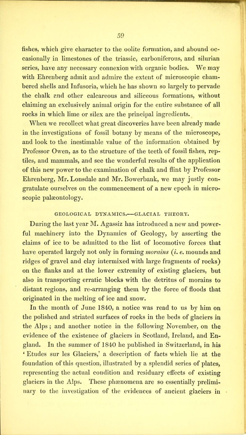 fishes, which give character to the oolite formation, and abound oc- casionally in limestones of the triassic, carboniferous, and silurian series, have any necessary connexion with organic bodies. We may with Ehrenberg admit and admire the extent of microscopic cham- bered shells and Infusoria, which he has shown so largely to pervade the chalk and other calcareous and siliceous formations, without claiming an exclusively animal origin for the entire substance of all rocks in which lime or silex are the principal ingredients. When we recollect what great discoveries have been already made in the investigations of fossil botany by means of the microscope, and look to the inestimable value of the information obtained by Professor Owen, as to the structure of the teeth of fossil fishes, rep- tiles, and mammals, and see the wonderful results of the application of this new power to the examination of chalk and fiint by Professor Ehrenberg, Mr. Lonsdale and Mr. Bowerbank, we may justly con- gratulate ourselves on the commencement of a new epoch in micro- scopic palseontology. GEOLOGICAL DYNAMICS. GLACIAL THEORY. During the last year M. Agassiz has introduced a new and power- ful machinery into the Dynamics of Geology, by asserting the claims of ice to be admitted to the list of locomotive forces that have operated largely not only in forming morains (i. e, mounds and ridges of gravel and clay intermixed with large fragments of rocks) on the flanks and at the lower extremity of existing glaciers, but also in transporting erratic blocks with the detritus of morains to distant regions, and re-arranging them by the force of floods that originated in the melting of ice and snow. In the month of June 184*0, a notice was read to us by him on the polished and striated surfaces of rocks in the beds of glaciers in the Alps ; and another notice in the following November, on the evidence of the existence of glaciers in Scotland, Ireland, and En- gland. In the summer of 1840 he published in Switzerland, in his ‘ Etudes sur les Glaciers,’ a description of facts which lie at the foundation of this question, illustrated by a splendid series of plates, representing the actual condition and residuary effects of existing glaciers in the Alps. These phsenomena are so essentially prelimi- nary to the investigation of the evidences of ancient glaciers in