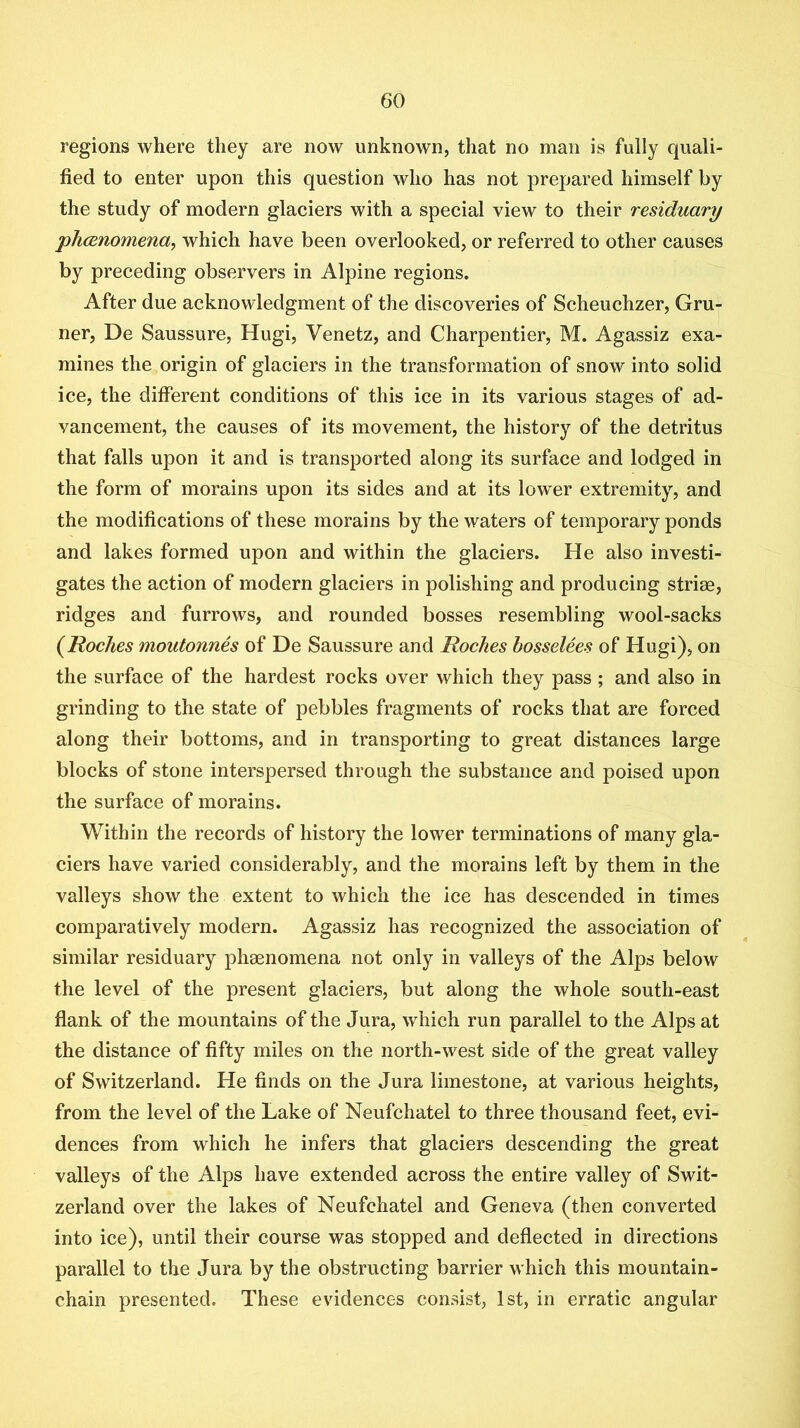 regions where they are now unknown, that no man is fully quali- fied to enter upon this question who has not prepared himself by the study of modern glaciers with a special view to their residuary phcEYiomena, which have been overlooked, or referred to other causes by preceding observers in Alpine regions. After due acknowledgment of the discoveries of Scheuchzer, Gru- ner, De Saussure, Hugi, Venetz, and Charpentier, M. Agassiz exa- mines the origin of glaciers in the transformation of snow into solid ice, the different conditions of this ice in its various stages of ad- vancement, the causes of its movement, the history of the detritus that falls upon it and is transported along its surface and lodged in the form of morains upon its sides and at its lower extremity, and the modifications of these morains by the waters of temporary ponds and lakes formed upon and within the glaciers. He also investi- gates the action of modern glaciers in polishing and producing striae, ridges and furrows, and rounded bosses resembling wool-sacks {Roches moutonnes of De Saussure and Roches hosselees of Hugi), on the surface of the hardest rocks over which they pass ; and also in grinding to the state of pebbles fragments of rocks that are forced along their bottoms, and in transporting to great distances large blocks of stone interspersed through the substance and poised upon the surface of morains. Within the records of history the lower terminations of many gla- ciers have varied considerably, and the morains left by them in the valleys show the extent to which the ice has descended in times comparatively modern. Agassiz has recognized the association of similar residuary phaenomena not only in valleys of the Alps below the level of the present glaciers, but along the whole south-east fiank of the mountains of the Jura, which run parallel to the Alps at the distance of fifty miles on the north-west side of the great valley of Switzerland. He finds on the Jura limestone, at various heights, from the level of the Lake of Neufchatel to three thousand feet, evi- dences from which he infers that glaciers descending the great valleys of the Alps have extended across the entire valley of Swit- zerland over the lakes of Neufchatel and Geneva (then converted into ice), until their course was stopped and deflected in directions parallel to the Jura by the obstructing barrier which this mountain- chain presented. These evidences consist, 1st, in erratic angular