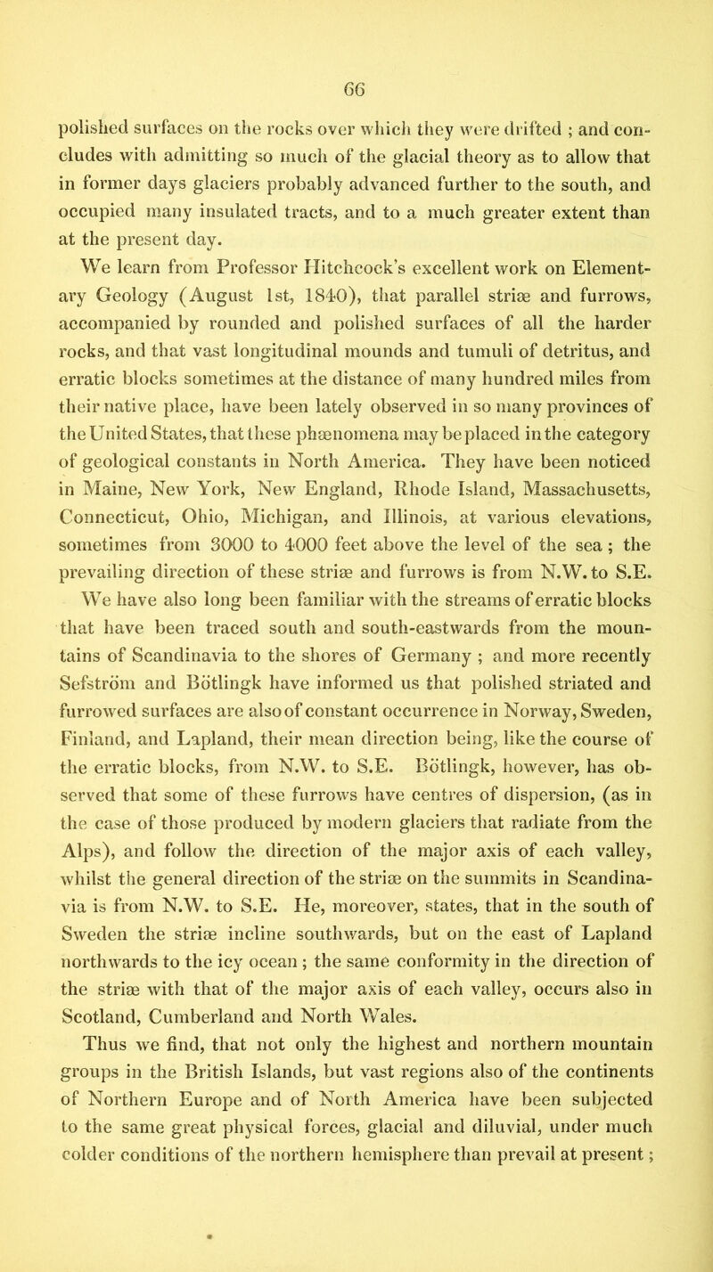 polished surfaces on the rocks over which they were drifted ; and con- eludes with adinitting so much of the glacial theory as to allow that in former days glaciers probably advanced further to the south, and occupied many insulated tracts, and to a much greater extent than at the present day. We learn from Professor Hitchcock’s excellent work on Element- ary Geology (August 1st, 1840), that parallel strise and furrows, accompanied by rounded and polished surfaces of all the harder rocks, and that vast longitudinal mounds and tumuli of detritus, and erratic blocks sometimes at the distance of many hundred miles from their native place, have been lately observed in so many provinces of the United States, that these phenomena may be placed in the category of geological constants in North America. They have been noticed in Maine, New York, New England, Rhode Island, Massachusetts, Connecticut, Ohio, Michigan, and Illinois, at various elevations, sometimes from 3000 to 4000 feet above the level of the sea; the prevailing direction of these striae and furrows is from N.W. to S.E. We have also long been familiar with the streams of erratic blocks that have been traced south and south-eastwards from the moun- tains of Scandinavia to the shores of Germany ; and more recently Sefstrdm and Bdtlingk have informed us that polished striated and furrowed surfaces are also of constant occurrence in Norway, Sweden, Finland, and Lapland, their mean direction being, like the course of the erratic blocks, from N.W. to S.E. Bdtlingk, however, has ob- served that some of these furrows have centres of dispersion, (as in the case of those produced by modern glaciers that radiate from the Alps), and follow the direction of the major axis of each valley, whilst the general direction of the strioe on the summits in Scandina- via is from N.W. to S.E. He, moreover, states, that in the south of Sweden the striae incline southwards, but on the east of Lapland northwards to the icy ocean; the same conformity in the direction of the striae with that of the major axis of each valley, occurs also in Scotland, Cumberland and North Wales. Thus we find, that not only the highest and northern mountain groups in the British Islands, but vast regions also of the continents of Northern Europe and of North America have been subjected to the same great physical forces, glacial and diluvial, under much colder conditions of the northern hemisphere than prevail at present;