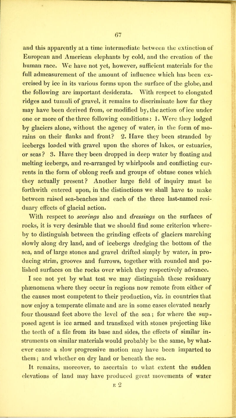 and this apparently at a time intermediate between the extinction of European and American elephants by cold, and the creation of the human race. We have not yet, however, sufficient materials for the full admeasurement of the amount of influence which has been ex- ercised by ice in its various forms upon the surface of the globe, and the following are important desiderata. With respect to elongated ridges and tumuli of gravel, it remains to discriminate how far they may have been derived from, or modified by, the action of ice under one or more of the three following conditions: 1. Were they lodged by glaciers alone, without the agency of water, in the form of mo- rains on their flanks and front? 2. Have they been stranded by icebergs loaded with gravel upon the shores of lakes, or estuaries, or seas ? 3. Have they been dropped in deep water by floating and melting icebergs, and re-arranged by whirlpools and conflicting cur- rents in the form of oblong reefs and groups of obtuse cones which they actually present? Another large field of inquiry must be forthwith entered upon, in the distinctions we shall have to make between raised sea-beaches and each of the three last-named resi- duary efiects of glacial action. With respect to scorings also and dressings on the surfaces of rocks, it is very desirable that we should find some criterion where- by to distinguish between the grinding effects of glaciers marching slowly along dry land, and of icebergs dredging the bottom of the sea, and of large stones and gravel drifted simply by water, in pro- ducing striae, grooves and furrows, together with rounded and po- lished surfaces on the rocks over which they respectively advance. I see not yet by what test we may distinguish these residuary phaenomena where they occur in regions now remote from either of the causes most competent to their production, viz. in countries that now enjoy a temperate climate and are in some cases elevated nearly four thousand feet above the level of the sea; for where the sup - posed agent is ice armed and transfixed with stones projecting like the teeth of a file from its base and sides, the effects of similar in- struments on similar materials would probably be the same, by what- ever cause a slow progressive motion may have been imparted to them; and whether on dry land or beneath the sea. It remains, moreover, to ascertain to what extent the sudden elevations of land may have produced great movements of water E 2