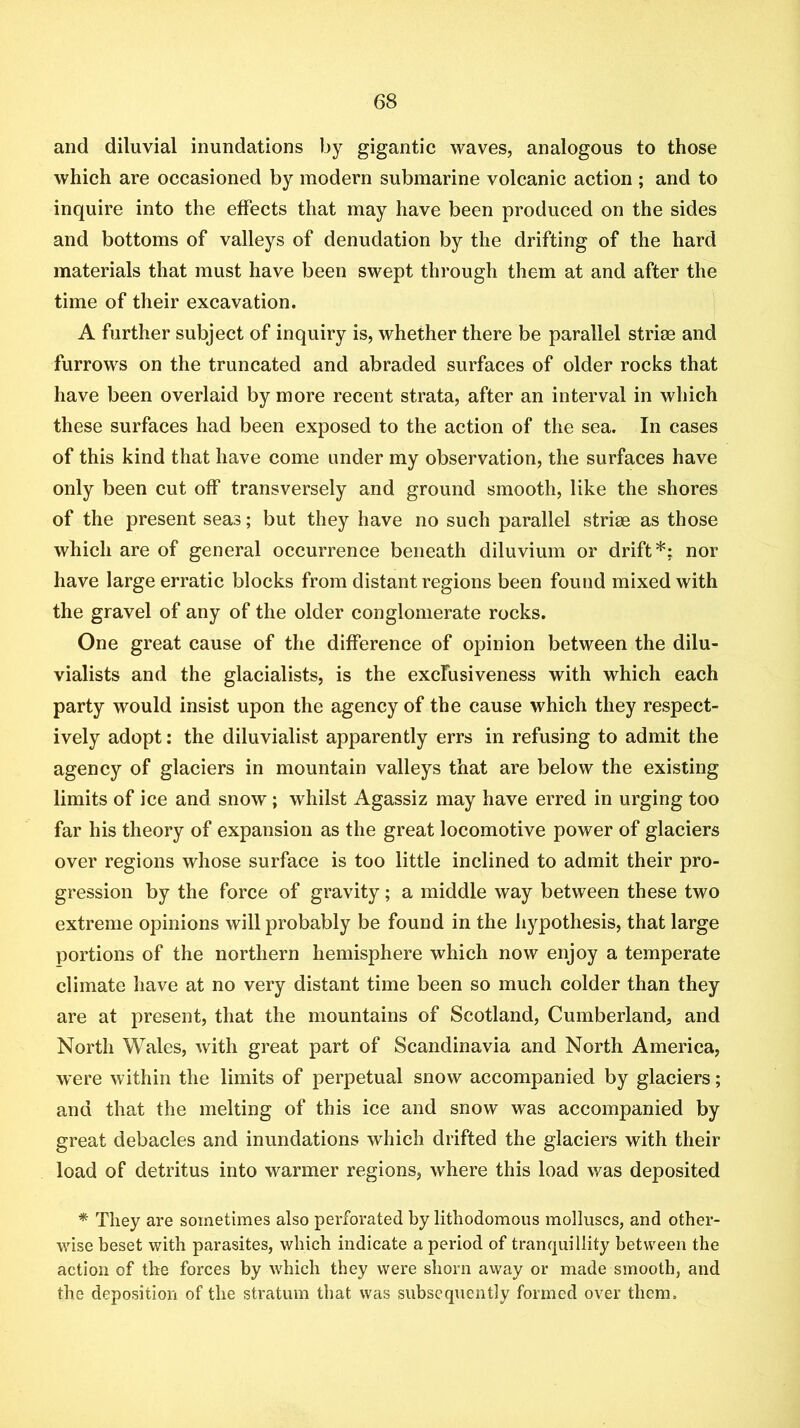and diluvial inundations by gigantic waves, analogous to those which are occasioned by modern submarine volcanic action ; and to inquire into the effects that may have been produced on the sides and bottoms of valleys of denudation by the drifting of the hard materials that must have been swept through them at and after the time of their excavation. A further subject of inquiry is, whether there be parallel striae and furrows on the truncated and abraded surfaces of older rocks that have been overlaid by more recent strata, after an interval in which these surfaces had been exposed to the action of the sea. In cases of this kind that have come under my observation, the surfaces have only been cut off transversely and ground smooth, like the shores of the present seas; but they have no such parallel strirn as those which are of general occurrence beneath diluvium or drift*; nor have large erratic blocks from distant regions been found mixed with the gravel of any of the older conglomerate rocks. One great cause of the difference of opinion between the dilu- vialists and the glacialists, is the excfusiveness with which each party would insist upon the agency of the cause which they respect- ively adopt: the diluvialist apparently errs in refusing to admit the agency of glaciers in mountain valleys that are below the existing limits of ice and snow; whilst Agassiz may have erred in urging too far his theory of expansion as the great locomotive power of glaciers over regions whose surface is too little inclined to admit their pro- gression by the force of gravity; a middle way between these two extreme opinions will probably be found in the hypothesis, that large portions of the northern hemisphere which now enjoy a temperate climate have at no very distant time been so much colder than they are at present, that the mountains of Scotland, Cumberland, and North Wales, with great part of Scandinavia and North America, were within the limits of perpetual snow accompanied by glaciers; and that the melting of this ice and snow was accompanied by great debacles and inundations which drifted the glaciers with their load of detritus into warmer regions, where this load was deposited * They are sometimes also perforated by lithodomous molluscs, and other- wise beset with parasites, which indicate a period of tranquillity between the action of the forces by which they were shorn away or made smooth, and the deposition of the stratum that was subsequently formed over them.