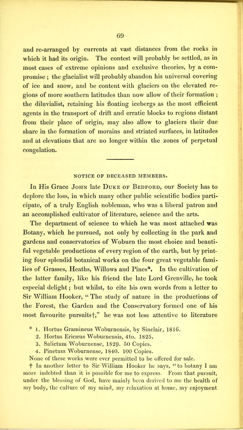 and re-arranged by currents at vast distances from the rocks in which it had its origin. The contest will probably be settled, as in most cases of extreme opinions and exclusive theories, by a com- promise ; the glacialist will probably abandon his universal covering of ice and snow, and be content with glaciers on the elevated re- gions of more southern latitudes than now allow of their formation ; the diluvialist, retaining his floating icebergs as the most efficient agents in the transport of drift and erratic blocks to regions distant from their place of origin, may also allow to glaciers their due share in the formation of morains and striated surfaces, in latitudes and at elevations that are no longer within the zones of perpetual congelation. NOTICE OF DECEASED MEMBERS. In His Grace John late Duke of Bedford, our Society has to deplore the loss, in which many other public scientific bodies parti- cipate, of a truly English nobleman, who was a liberal patron and an accomplished cultivator of literature, science and the arts. The department of science to which he was most attached was Botany, which he pursued, not only by collecting in the park and gardens and conservatories of Woburn the most choice and beauti- ful vegetable productions of every region of the earth, but by print- ing four splendid botanical works on the four great vegetable fami- lies of Grasses, Heaths, Willows and Pines^. In the cultivation of the latter family, like his friend the late Lord Grenville, he took especial delight; but whilst, to cite his own words from a letter to Sir William Hooker, “ The study of nature in the productions of the Forest, the Garden and the Conservatory formed one of his most favourite pursuitsf,” he was not less attentive to literature * 1. Hortus Gramineus Woburnensis, by Sinclair, 1816. 2. Hortus Ericseus Woburnensis, 4to. 1825. 3. Salictum Woburnense, 1829. 50 Copies. 4. Pinetum Woburnense, 1840. 100 Copies. None of these works were ever permitted to be offered for sale. t In another letter to Sir William Hooker he says, to botany I am more indebted than it is possible for me to express. From that pursuit, under the blessing of God, have mainly been derived to me the health of my body, the culture of my mind, my relaxation at home, my enjoyment