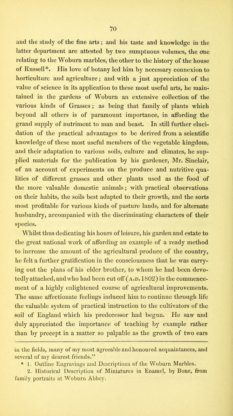 and the study of the fine arts; and his taste and knowledge in the latter department are attested by two sumptuous volumes, the one relating to the Woburn marbles, the other to the history of the house of Russell^. His love of botany led him by necessary connexion to horticulture and agriculture; and with a just appreciation of the value of science in its application to these most useful arts, he main- tained in the gardens of Woburn an extensive collection of the various kinds of Grasses; as being that family of plants which beyond all others is of paramount importance, in affording the grand supply of nutriment to man and beast. In still further eluci- dation of the practical advantages to be derived from a scientific knowledge of these most useful members of the vegetable kingdom, and their adaptation to various soils, culture and climates, he sup- plied materials for the publication by his gardener, Mr. Sinclair, of an account of experiments on the produce and nutritive qua- lities of different grasses and other plants used as the food of the more valuable domestic animals; with practical observations on their habits, the soils best adapted to their growth, and the sorts most profitable for various kinds of pasture lands, and for alternate husbandry, accompanied with the discriminating characters of their species. Whilst thus dedicating his hours of leisure, his garden and estate to the great national work of affording an example of a ready method to increase the amount of the agricultural produce of the country, he felt a further gratification in the consciousness that he was carry- ing out the plans of his elder brother, to whom he had been devo- tedly attached, and who had been cut off (a.d. 1802) in the commence- ment of a highly enlightened course of agricultural improvements. The same affectionate feelings induced him to continue through life the valuable system of practical instruction to the cultivators of the soil of England which his predecessor had begun. He saw and duly appreciated the importance of teaching by example rather than by precept in a matter so palpable as the growth of two ears in the fields, many of my most agreeable and honoured acquaintances, and several of my dearest friends.’* * * 1. Outline Engravings and Descriptions of the Woburn Marbles. 2. Historical Description of Miniatures in Enamel, by Bone, from family portraits at Woburn Abbey.