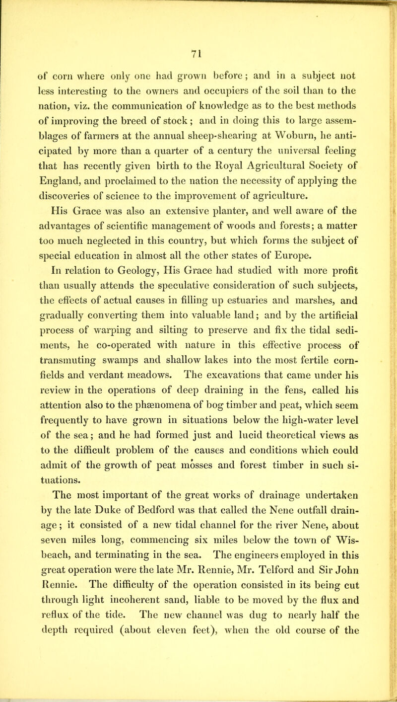 of corn where only one had grown before; and in a subject not less interesting to the owners and occupiers of the soil than to the nation, viz. the communication of knowledge as to the best methods of improving the breed of stock ; and in doing this to large assem- blages of farmers at the annual sheep-shearing at Woburn, he anti- cipated by more than a quarter of a century the universal feeling that has recently given birth to the Royal Agricultural Society of England, and proclaimed to the nation the necessity of applying the discoveries of science to the improvement of agriculture. His Grace was also an extensive planter, and well aware of the advantages of scientific management of woods and forests; a matter too much neglected in this country, but which forms the subject of special education in almost all the other states of Europe. In relation to Geology, His Grace had studied with more profit than usually attends the speculative consideration of such subjects, the eftects of actual causes in filling up estuaries and marshes, and gradually converting them into valuable land; and by the artificial process of warping and silting to preserve and fix the tidal sedi- ments, he co-operated with nature in this effective process of transmuting swamps and shallow lakes into the most fertile corn- fields and verdant meadows. The excavations that came under his review in the operations of deep draining in the fens, called his attention also to the phaenomena of bog timber and peat, which seem frequently to have grown in situations below the high-water level of the sea; and he had formed just and lucid theoretical views as to the difficult problem of the causes and conditions which could admit of the growth of peat mosses and forest timber in such si- tuations. The most important of the great works of drainage undertaken by the late Duke of Bedford was that called the Nene outfall drain- age ; it consisted of a new tidal channel for the river Nene, about seven miles long, commencing six miles below the town of Wis- beach, and terminating in the sea. The engineers employed in this great operation were the late Mr. Rennie, Mr. Telford and Sir John Rennie. The difficulty of the operation consisted in its being cut through light incoherent sand, liable to be moved by the ffux and reflux of the tide. The new channel was dug to nearly half the depth required (about eleven feet), when the old course of the