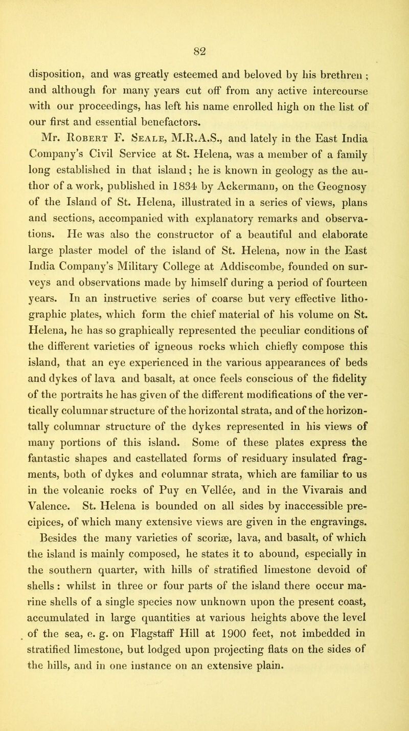 disposition, and was greatly esteemed and beloved by his brethren ; and although for many years cut off from any active intercourse with our proceedings, has left his name enrolled high on the list of our first and essential benefactors. Mr. Robert F. Seale, M.R.A.S., and lately in the East India Company’s Civil Service at St. Helena, was a member of a family long established in that island; he is known in geology as the au- thor of a work, published in 1834 by Ackermann, on the Geognosy of the Island of St. Helena, illustrated in a series of views, plans and sections, accompanied with explanatory remarks and observa- tions. He was also the constructor of a beautiful and elaborate large plaster model of the island of St. Helena, now in the East India Company’s Military College at Addiscombe, founded on sur- veys and observations made by himself during a period of fourteen years. In an instructive series of coarse but very effective litho- graphic plates, which form the chief material of his volume on St. Helena, he has so graphically represented the peculiar conditions of the different varieties of igneous rocks which chiefly compose this island, that an eye experienced in the various appearances of beds and dykes of lava and basalt, at once feels conscious of the fidelity of the portraits he has given of the different modifications of the ver- tically columnar structure of the horizontal strata, and of the horizon- tally columnar structure of the dykes represented in his views of many portions of this island. Some of these plates express the fantastic shapes and castellated forms of residuary insulated frag- ments, both of dykes and columnar strata, which are familiar to us in the volcanic rocks of Puy en Vellee, and in the Vivarais and Valence. St. Helena is bounded on all sides by inaccessible pre- cipices, of which many extensive views are given in the engravings. Besides the many varieties of scoriae, lava, and basalt, of which the island is mainly composed, he states it to abound, especially in the southern quarter, with hills of stratified limestone devoid of shells: whilst in three or four parts of the island there occur ma- rine shells of a single species now unknown upon the present coast, accumulated in large quantities at various heights above the level of the sea, e. g. on Flagstaff Hill at 1900 feet, not imbedded in stratified limestone, but lodged upon projecting flats on the sides of the hills, and in one instance on an extensive plain.