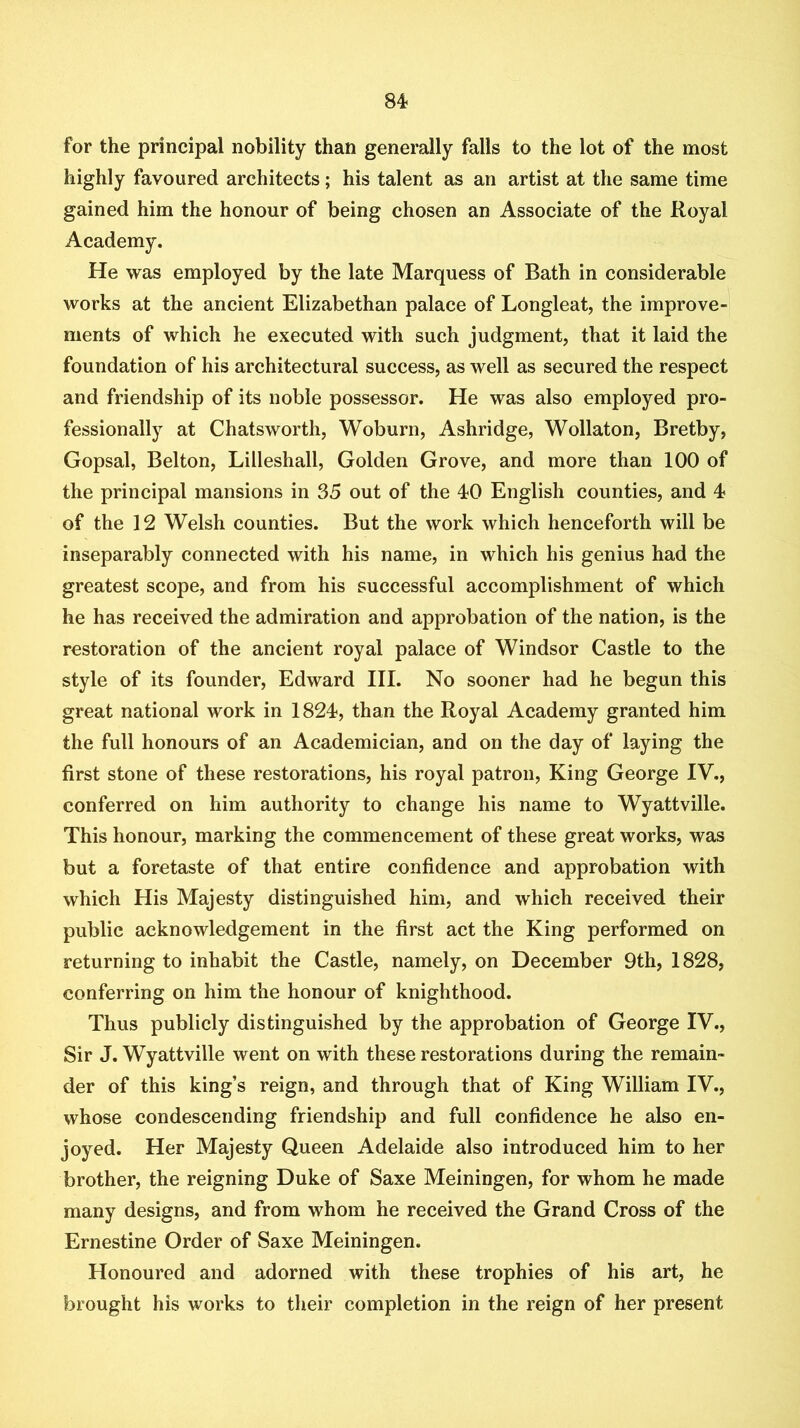 for the principal nobility than generally falls to the lot of the most highly favoured architects; his talent as an artist at the same time gained him the honour of being chosen an Associate of the Royal Academy. He was employed by the late Marquess of Bath in considerable works at the ancient Elizabethan palace of Longleat, the improve- ments of which he executed with such judgment, that it laid the foundation of his architectural success, as well as secured the respect and friendship of its noble possessor. He was also employed pro- fessionally at Chatsworth, Woburn, Ashridge, Wollaton, Bretby, Gopsal, Belton, Lilleshall, Golden Grove, and more than 100 of the principal mansions in 35 out of the 40 English counties, and 4 of the 12 Welsh counties. But the work which henceforth will be inseparably connected with his name, in which his genius had the greatest scope, and from his successful accomplishment of which he has received the admiration and approbation of the nation, is the restoration of the ancient royal palace of Windsor Castle to the style of its founder, Edward III. No sooner had he begun this great national work in 1824, than the Royal Academy granted him the full honours of an Academician, and on the day of laying the first stone of these restorations, his royal patron. King George IV., conferred on him authority to change his name to Wyattville. This honour, marking the commencement of these great works, was but a foretaste of that entire confidence and approbation with which His Majesty distinguished him, and which received their public acknowledgement in the first act the King performed on returning to inhabit the Castle, namely, on December 9th, 1828, conferring on him the honour of knighthood. Thus publicly distinguished by the approbation of George IV., Sir J. Wyattville went on with these restorations during the remain- der of this king’s reign, and through that of King William IV., whose condescending friendship and full confidence he also en- joyed. Her Majesty Queen Adelaide also introduced him to her brother, the reigning Duke of Saxe Meiningen, for whom he made many designs, and from whom he received the Grand Cross of the Ernestine Order of Saxe Meiningen. Honoured and adorned with these trophies of his art, he brought his works to their completion in the reign of her present