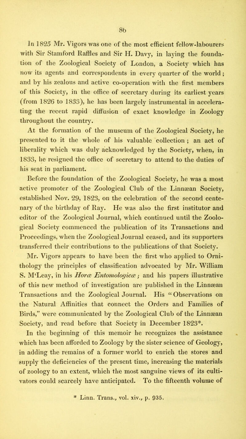 8b In 1825 Mr. Vigors was one of the most efficient fellow-labourers with Sir Stamford Raffles and Sir H. Davy, in laying the founda- tion of the Zoological Society of London, a Society which has now its agents and correspondents in every quarter of the world; and by his zealous and active co-operation with the first members of this Society, in the office of secretary during its earliest years (from 1826 to 1833), he has been largely instrumental in accelera- ting the recent rapid diffusion of exact knowledge in Zoology throughout the country. At the formation of the museum of the Zoological Society, he presented to it the whole of his valuable collection ; an act of liberality which was duly acknowledged by the Society, when, in 1833, he resigned the office of secretary to attend to the duties of his seat in parliament. Before the foundation of the Zoological Society, he was a most active promoter of the Zoological Club of the Linneean Society, established Nov. 29, 1823, on the celebration of the second cente- nary of the birthday of Ray. He was also the first institutor and editor of the Zoological Journal, which continued until the Zoolo- gical Society commenced the publication of its Transactions and Proceedings, when the Zoological Journal ceased, and its supporters transferred their contributions to the publications of that Society. Mr. Vigors appears to have been the first who applied to Orni- thology the principles of classification advocated by Mr. William S. M‘Leay, in his HorcB EntomologiccR; and his papers illustrative of this new method of investigation are published in the Linneean Transactions and the Zoological Journal. His “ Observations on the Natural Affinities that connect the Orders and Families of Birds,” were communicated by the Zoological Club of the Linnaean Society, and read before that Society in December 1823*. In the beginning of this memoir he recognizes the assistance which has been afforded to Zoology by the sister science of Geology, in adding the remains of a former world to enrich the stores and supply the deficiencies of the present time, increasing the materials of zoology to an extent, which the most sanguine views of its culti- vators could scarcely have anticipated. To the fifteenth volume of * Linn. Trans., vol. xiv., p. 935.