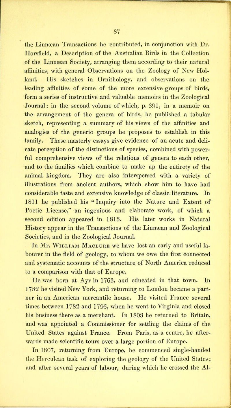 the Linnaean Transactions he contributed, in conjunction with Dr. Horsfield, a Description of the Australian Birds in the Collection of the Linnaean Society, arranging them according to their natural affinities, with general Observations on the Zoology of New Hol- land. His sketches in Ornithology, and observations on the leading affinities of some of the more extensive groups of birds, form a series of instructive and valuable memoirs in the Zoological Journal; in the second volume of which, p. 391, in a memoir on the arrangement of the genera of birds, he published a tabular sketch, representing a summary of his views of the affinities and analogies of the generic groups he proposes to establish in this family. These masterly essays give evidence of an acute and deli- cate perception of the distinctions of species, combined with power- ful comprehensive views of the relations of genera to each other, and to the families which combine to make up the entirety of the animal kingdom. They are also interspersed with a variety of illustrations from ancient authors, which show him to have had considerable taste and extensive knowledge of classic literature. In 1811 he published his ‘Hnquiry into the Nature and Extent of Poetic License,” an ingenious and elaborate work, of which a second edition appeared in 1813. His later works in Natural History appear in the Transactions of the Linnaean and Zoological Societies, and in the Zoological Journal. In Mr. William Maclure we have lost an early and useful la- bourer in the field of geology, to whom we owe the first connected and systematic accounts of the structure of North America reduced to a comparison with that of Europe. He was born at Ayr in 1763, and educated in that town. In 1782 he visited New York, and returning to London became a part- ner in an American mercantile house. He visited France several times between 1782 and 1796, when he went to Virginia and closed his business there as a merchant. In 1803 he returned to Britain, and was appointed a Commissioner for settling the claims of the United States against France. From Paris, as a centre, he after- wards made scientific tours over a large portion of Europe. In 1807, returning from Europe, he commenced single-handed the Herculean task of exploring the geology of the United States; and after several years of labour, during which he crossed the Al-