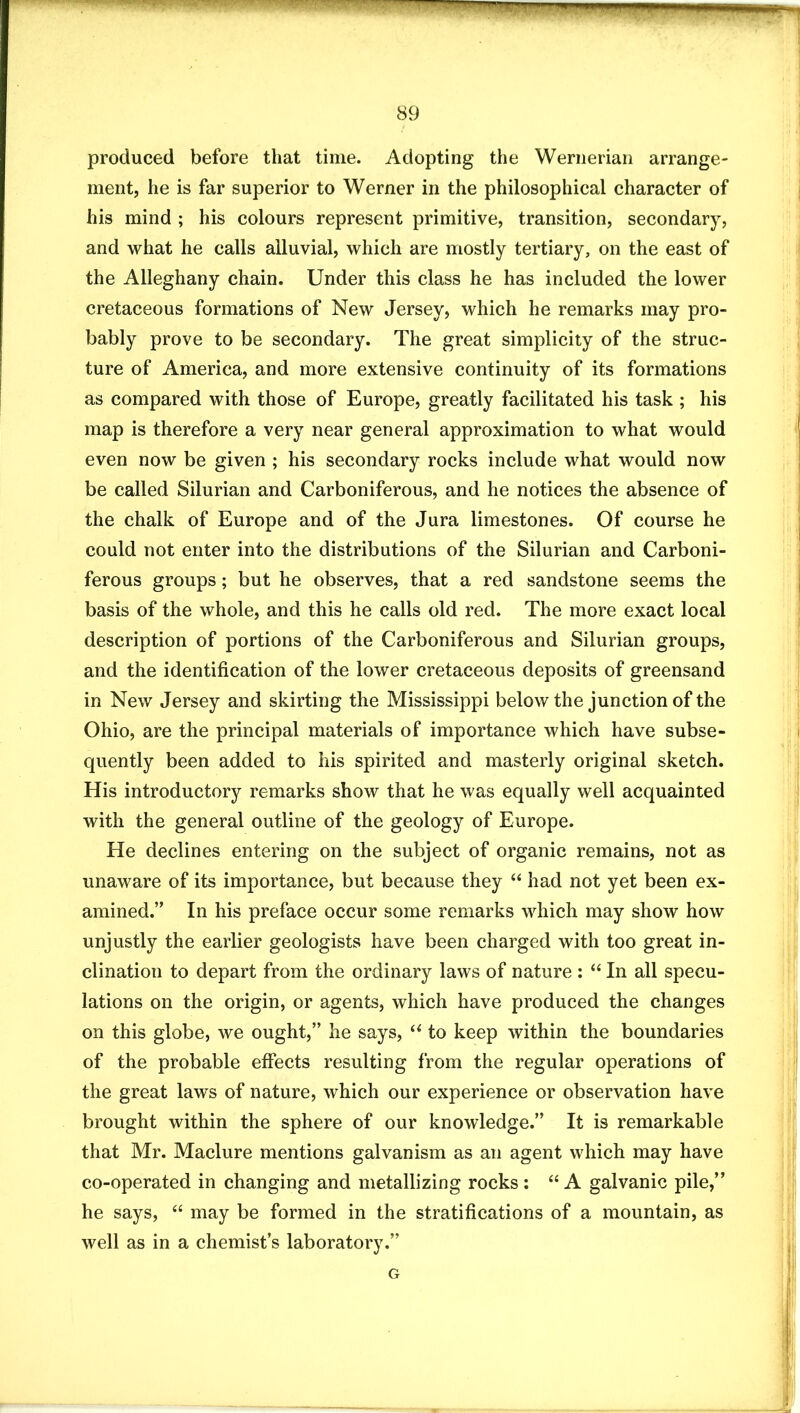 produced before that time. Adopting the Wernerian arrange- ment, he is far superior to Werner in the philosophical character of his mind ; his colours represent primitive, transition, secondary, and what he calls alluvial, which are mostly tertiary, on the east of the Alleghany chain. Under this class he has included the lower cretaceous formations of New Jersey, which he remarks may pro- bably prove to be secondary. The great simplicity of the struc- ture of America, and more extensive continuity of its formations as compared with those of Europe, greatly facilitated his task ; his map is therefore a very near general approximation to what would even now be given ; his secondary rocks include what would now be called Silurian and Carboniferous, and he notices the absence of the chalk of Europe and of the Jura limestones. Of course he could not enter into the distributions of the Silurian and Carboni- ferous groups; but he observes, that a red sandstone seems the basis of the whole, and this he calls old red. The more exact local description of portions of the Carboniferous and Silurian groups, and the identification of the lower cretaceous deposits of greensand in New Jersey and skirting the Mississippi below the junction of the Ohio, are the principal materials of importance which have subse- quently been added to his spirited and masterly original sketch. His introductory remarks show that he was equally well acquainted with the general outline of the geology of Europe. He declines entering on the subject of organic remains, not as unaware of its importance, but because they “ had not yet been ex- amined.” In his preface occur some remarks which may show how unjustly the earlier geologists have been charged with too great in- clination to depart from the ordinary laws of nature : “ In all specu- lations on the origin, or agents, which have produced the changes on this globe, we ought,” he says, to keep within the boundaries of the probable effects resulting from the regular operations of the great laws of nature, which our experience or observation have brought within the sphere of our knowledge.” It is remarkable that Mr. Maclure mentions galvanism as an agent which may have co-operated in changing and metallizing rocks : “ A galvanic pile,” he says, “ may be formed in the stratifications of a mountain, as well as in a chemist’s laboratory.” G