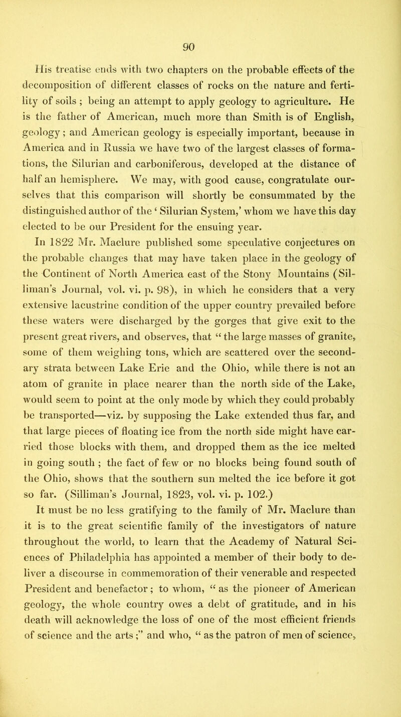 His treatise ends with two chapters on the probable effects of the decomposition of different classes of rocks on the nature and ferti- lity of soils ; being an attempt to apply geology to agriculture. He is the father of American, much more than Smith is of English, geology; and American geology is especially important, because in America and in Russia we have two of the largest classes of forma- tions, the Silurian and carboniferous, developed at the distance of half an hemisphere. We may, with good cause, congratulate our- selves that this comparison will shortly be consummated by the distinguished author of the ‘ Silurian System,’ whom we have this day elected to be our President for the ensuing year. In 1822 Mr. Maclure published some speculative conjectures on the probable changes that may have taken place in the geology of the Continent of North America east of the Stony Mountains (Sil- liman’s Journal, vol. vi. p. 98), in which he considers that a very extensive lacustrine condition of the upper country prevailed before these waters were discharged by the gorges that give exit to the present great rivers, and observes, that “ the large masses of granite, some of them weighing tons, which are scattered over the second- ary strata between Lake Erie and the Ohio, while there is not an atom of granite in place nearer than the north side of the Lake, would seem to point at the only mode by which they could probably be transported—viz. by supposing the Lake extended thus far, and that large pieces of floating ice from the north side might have car- ried those blocks with them, and dropped them as the ice melted in going south ; the fact of few or no blocks being found south of the Ohio, shows that the southern sun melted the ice before it got so far. (Silliman’s Journal, 1823, vol. vi. p. 102.) It must be no less gratifying to the family of Mr, Maclure than it is to the great scientific family of the investigators of nature throughout the world, to learn that the Academy of Natural Sci- ences of Philadelphia has appointed a member of their body to de- liver a discourse in commemoration of their venerable and respected President and benefactor; to whom, ‘‘ as the pioneer of American geology, the whole country owes a debt of gratitude, and in his death will acknowledge the loss of one of the most efficient friends of science and the artsand who, “ as the patron of men of science.