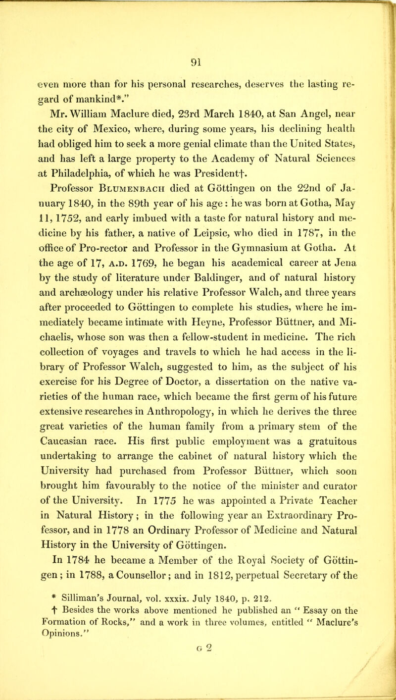 even more than for his personal researches, deserves the lasting re- gard of mankind*.” Mr. William Maclure died, 23rd March 1840, at San Angel, near the city of Mexico, where, during some years, his declining health had obliged him to seek a more genial climate than the United States, and has left a large property to the Academy of Natural Sciences at Philadelphia, of which he was Presidentf. Professor Blumenbach died at Gottingen on the 22nd of Ja- nuary 1840, in the 89th year of his age : he was born at Gotha, May il, 1752, and early imbued with a taste for natural history and me- dicine by his father, a native of Leipsic, who died in 1787, in the office of Pro-rector and Professor in the Gymnasium at Gotha. At the age of 17, a.d. 1769, he began his academical career at Jena by the study of literature under Baldinger, and of natural history and archaeology under his relative Professor Walch, and three years after proceeded to Gottingen to complete his studies, where he im- mediately became intimate with Pleyne, Professor Biittner, and Mi- chaelis, whose son was then a fellow-student in medicine. The rich collection of voyages and travels to which he had access in the li- brary of Professor Walch, suggested to him, as the subject of his exercise for his Degree of Doctor, a dissertation on the native va- rieties of the human race, which became the first germ of his future extensive researches in Anthropology, in which he derives the three great varieties of the human family from a primary stem of the Caucasian race. His first public employment was a gratuitous undertaking to arrange the cabinet of natural history which the University had purchased from Professor Biittner, which soon brought him favourably to the notice of the minister and curator of the University. In 1775 he was appointed a Private Teacher in Natural History; in the following year an Extraordinary Pro- fessor, and in 1778 an Ordinary Professor of Medicine and Natural History in the University of Gottingen. In 1784 he became a Member of the Royal Society of Gottin- gen; in 1788, a Counsellor; and in 1812, perpetual Secretary of the * Silliman’s Journal, vol. xxxix. July 1840, p. 212. f Besides the works above mentioned he published an Essay on the Formation of Rocks,” and a work in three volumes, entitled Maclure^s Opinions.” G 2