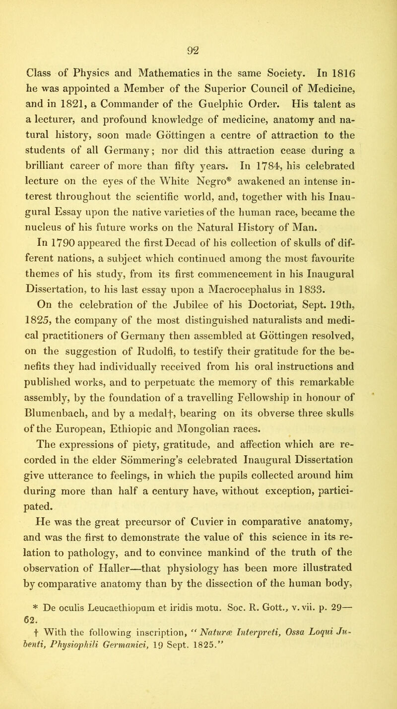 Class of Physics and Mathematics in the same Society. In 1816 he was appointed a Member of the Superior Council of Medicine, and in 1821, a Commander of the Guelphic Order. His talent as a lecturer, and profound knowledge of medicine, anatomy and na- tural history, soon made Gottingen a centre of attraction to the students of all Germany; nor did this attraction cease during a brilliant career of more than fifty years. In 1784, his celebrated lecture on the eyes of the White Negro* awakened an intense in- terest throughout the scientific world, and, together with his Inau- gural Essay upon the native varieties of the human race, became the nucleus of his future works on the Natural History of Man. In 1790 appeared the first Decad of his collection of skulls of dif- ferent nations, a subject which continued among the most favourite themes of his study, from its first commencement in his Inaugural Dissertation, to his last essay upon a Macrocephalus in 1833. On the celebration of the Jubilee of his Doctoriat, Sept. 19th, 1825, the company of the most distinguished naturalists and medi- cal practitioners of Germany then assembled at Gottingen resolved, on the suggestion of Rudolfi, to testify their gratitude for the be- nefits they had individually received from his oral instructions and published works, and to perpetuate the memory of this remarkable assembly, by the foundation of a travelling Fellowship in honour of Blumenbach, and by a medalf, bearing on its obverse three skulls of the European, Ethiopic and Mongolian races. The expressions of piety, gratitude, and affection which are re- corded in the elder Sdmmering’s celebrated Inaugural Dissertation give utterance to feelings, in which the pupils collected around him during more than half a century have, without exception, partici- pated. He was the great precursor of Cuvier in comparative anatomy, and was the first to demonstrate the value of this science in its re- lation to pathology, and to convince mankind of the truth of the observation of Haller—that physiology has been more illustrated by comparative anatomy than by the dissection of the human body, * De oculis Leucaethiopum et iridis motu. Soc. R. Gott., v. vii. p. 29— 62. t With the following inscription, '' Natures Interpreti, Ossa Loqui Ju~ henti, Physiophili Germanici, 19 Sept. 1825.”