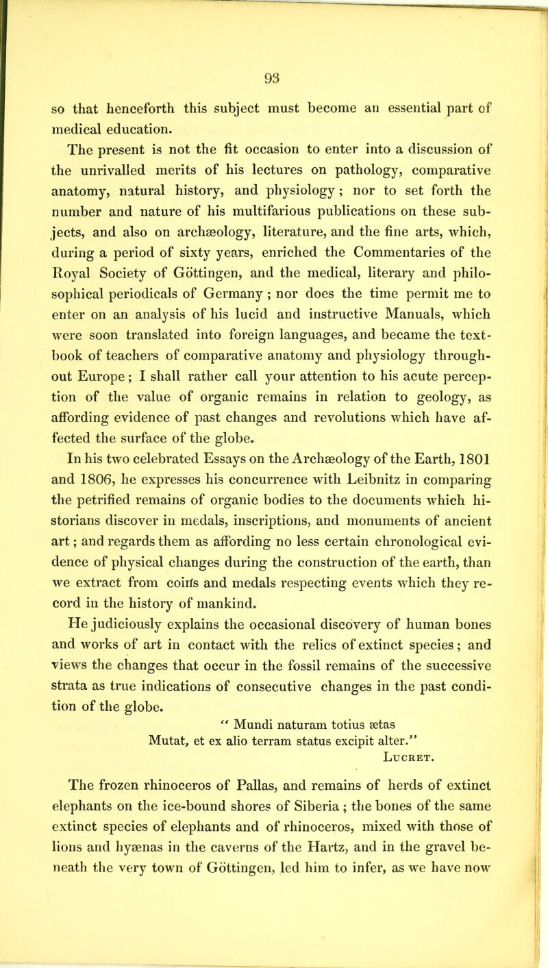 so that henceforth this subject must become an essential part of medical education. The present is not the fit occasion to enter into a discussion of the unrivalled merits of his lectures on pathology, comparative anatomy, natural history, and physiology ; nor to set forth the number and nature of his multifarious publications on these sub- jects, and also on archaeology, literature, and the fine arts, which, during a period of sixty years, enriched the Commentaries of the Royal Society of Gottingen, and the medical, literary and philo- sophical periodicals of Germany; nor does the time permit me to enter on an analysis of his lucid and instructive Manuals, which were soon translated into foreign languages, and became the text- book of teachers of comparative anatomy and physiology through- out Europe; I shall rather call your attention to his acute percep- tion of the value of organic remains in relation to geology, as affording evidence of past changes and revolutions which have af- fected the surface of the globe. In his two celebrated Essays on the Archaeology of the Earth, 1801 and 1806, he expresses his concurrence with Leibnitz in comparing the petrified remains of organic bodies to the documents which hi- storians discover in medals, inscriptions, and monuments of ancient art; and regards them as affording no less certain chronological evi- dence of physical changes during the construction of the earth, than we extract from coiris and medals respecting events which they re- cord in the history of mankind. He judiciously explains the occasional discovery of human bones and works of art in contact with the relics of extinct species; and views the changes that occur in the fossil remains of the successive strata as true indications of consecutive changes in the past condi- tion of the globe. '' Mundi naturam totius setas Mutat, et ex alio terram status excipit alter.” Lucret. The frozen rhinoceros of Pallas, and remains of herds of extinct elephants on the ice-bound shores of Siberia; the bones of the same extinct species of elephants and of rhinoceros, mixed with those of lions and hyaenas in the caverns of the Hartz, and in the gravel be- neath the very town of Gottingen, led him to infer, as we have now