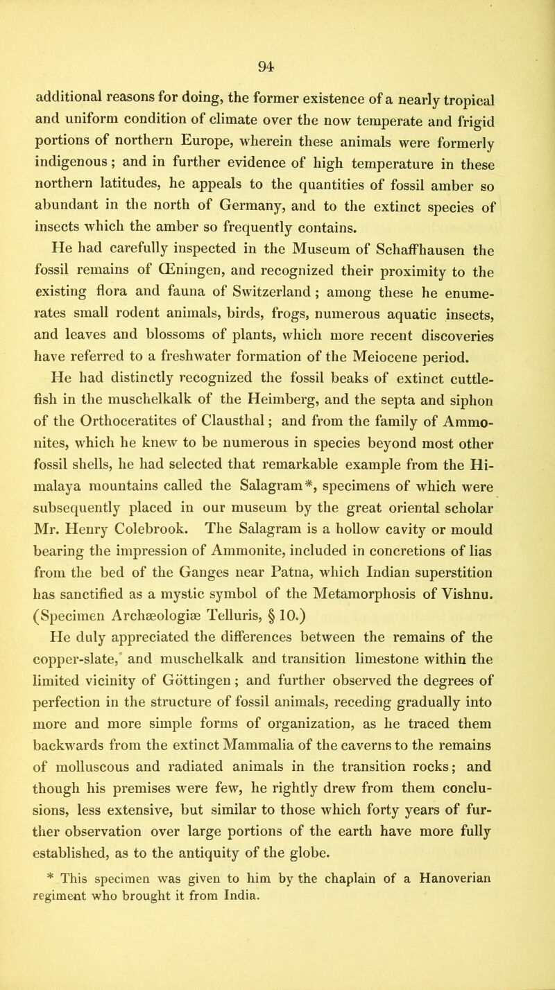 additional reasons for doing, the former existence of a nearly tropical and uniform condition of climate over the now temperate and frigid portions of northern Europe, wherein these animals were formerly indigenous; and in further evidence of high temperature in these northern latitudes, he appeals to the quantities of fossil amber so abundant in the north of Germany, and to the extinct species of insects which the amber so frequently contains. He had carefully inspected in the Museum of Schaifhausen the fossil remains of QEningen, and recognized their proximity to the existing flora and fauna of Switzerland ; among these he enume- rates small rodent animals, birds, frogs, numerous aquatic insects, and leaves and blossoms of plants, which more recent discoveries have referred to a freshwater formation of the Meiocene period. He had distinctly recognized the fossil beaks of extinct cuttle- fish in the muschelkalk of the Heimberg, and the septa and siphon of the Orthoceratites of Clausthal; and from the family of Ammo- nites, which he knew to be numerous in species beyond most other fossil shells, he had selected that remarkable example from the Hi- malaya mountains called the Salagram*, specimens of which were subsequently placed in our museum by the great oriental scholar Mr. Henry Colebrook. The Salagram is a hollow cavity or mould bearing the impression of Ammonite, included in concretions of lias from the bed of the Ganges near Patna, which Indian superstition has sanctified as a mystic symbol of the Metamorphosis of Vishnu. (Specimen Archaeologiae Telluris, § 10.) He duly appreciated the differences between the remains of the copper-slate,'' and muschelkalk and transition limestone within the limited vicinity of Gottingen; and further observed the degrees of perfection in the structure of fossil animals, receding gradually into more and more simple forms of organization, as he traced them backwards from the extinct Mammalia of the caverns to the remains of molluscous and radiated animals in the transition rocks; and though his premises were few, he rightly drew from them conclu- sions, less extensive, but similar to those which forty years of fur- ther observation over large portions of the earth have more fully established, as to the antiquity of the globe. * This specimen was given to him by the chaplain of a Hanoverian regiment who brought it from India.