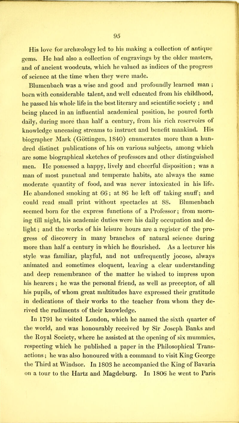 His love for archaeology led to his making a collection of antique gems. He had also a collection of engravings by the older masters, and of ancient woodcuts, which he valued as indices of the progress of science at the time when they were made. Blumenbach was a wise and good and profoundly learned man ; born with considerable talent, and well educated from his childhood, he passed his whole life in the best literary and scientific society ; and being placed in an influential academical position, he poured forth daily, during more than half a century, from his rich reservoirs of knowledge unceasing streams to instruct and benefit mankind. His biographer Mark (Gottingen, 1840) enumerates more than a hun- dred distinct publications of his on various subjects, among which are some biographieal sketches of professors and other distinguished men. He possessed a happy, lively and cheerful disposition; was a man of most punctual and temperate habits, ate always the same moderate quantity of food, and was never intoxicated in his life. He abandoned smoking at 66; at 86 he left off taking snufi*; and could read small print without spectacles at 88. Blumenbach seemed born for the express functions of a Professor; from morn- ing till night, his academic duties were his daily occupation and de- light ; and the works of his leisure hours are a register of the pro- gress of discovery in many branches of natural science during more than half a century in which he flourished. As a lecturer his style was familiar, playful, and not unfrequently jocose, always animated and sometimes eloquent, leaving a clear understanding and deep remembrance of the matter he wished to impress upon his hearers; he was the personal friend, as well as preceptor, of all his pupils, of whom great multitudes have expressed their gratitude in dedications of their works to the teacher from whom they de- rived the rudiments of their knowledge. In 1791 he visited London, which he named the sixth quarter of the world, and was honourably received by Sir Joseph Banks and the Royal Society, where he assisted at the opening of six mummies, respecting which he published a paper in the Philosophical Trans- actions ; he was also honoured with a command to visit King George the Third at Windsor. In 1803 he accompanied the King of Bavaria on a tour to the Hartz and Magdeburg. In 1806 he went to Paris