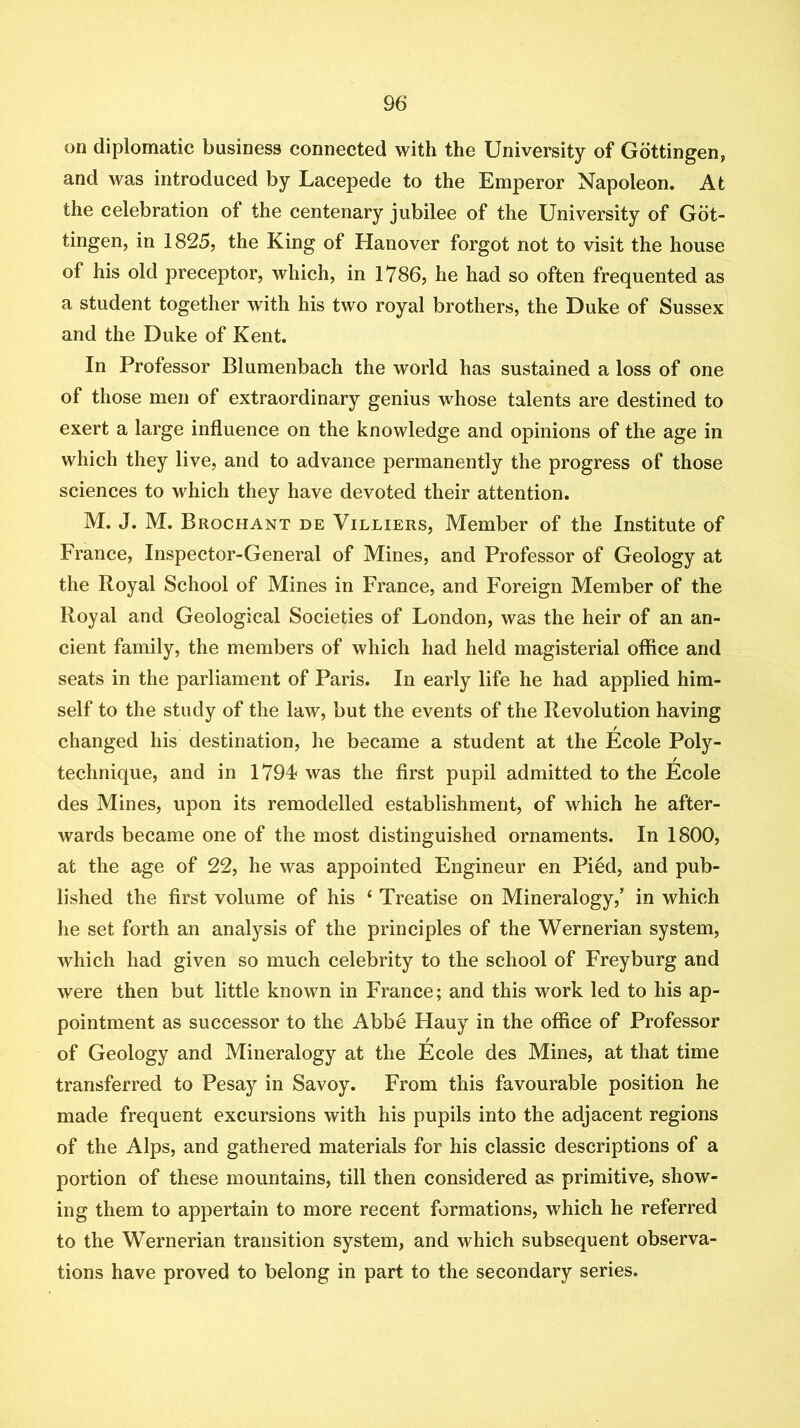 on diplomatic business connected with the University of Gottingen, and was introduced by Lacepede to the Emperor Napoleon. At the celebration of the centenary jubilee of the University of Got- tingen, in 1825, the King of Hanover forgot not to visit the house of his old preceptor, which, in 1786, he had so often frequented as a student together with his two royal brothers, the Duke of Sussex and the Duke of Kent. In Professor Blumenbach the world has sustained a loss of one of those men of extraordinary genius whose talents are destined to exert a large influence on the knowledge and opinions of the age in which they live, and to advance permanently the progress of those sciences to which they have devoted their attention. M. J. M. Brochant de Villiers, Member of the Institute of France, Inspector-General of Mines, and Professor of Geology at the Royal School of Mines in France, and Foreign Member of the Royal and Geological Societies of London, was the heir of an an- cient family, the members of which had held magisterial office and seats in the parliament of Paris. In early life he had applied him- self to the study of the law, but the events of the Revolution having changed his destination, he became a student at the Ecole Poly- technique, and in 1794 was the first pupil admitted to the Ecole des Mines, upon its remodelled establishment, of which he after- wards became one of the most distinguished ornaments. In 1800, at the age of 22, he was appointed Engineur en Pied, and pub- lished the first volume of his ‘ Treatise on Mineralogy,’ in which he set forth an analysis of the principles of the Wernerian system, which had given so much celebrity to the school of Freyburg and were then but little known in France; and this work led to his ap- pointment as successor to the Abbe Hauy in the office of Professor of Geology and Mineralogy at the Ecole des Mines, at that time transferred to Pesay in Savoy. From this favourable position he made frequent excursions with his pupils into the adjacent regions of the Alps, and gathered materials for his classic descriptions of a portion of these mountains, till then considered as primitive, show- ing them to appertain to more recent formations, which he referred to the Wernerian transition system, and which subsequent observa- tions have proved to belong in part to the secondary series.