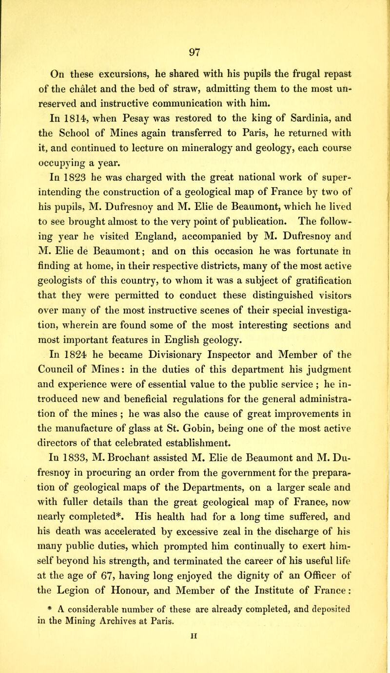 On these excursions, he shared with his pupils the frugal repast of the chalet and the bed of straw, admitting them to the most un- reserved and instructive communication with him. In 1814, when Pesay was restored to the king of Sardinia, and the School of Mines again transferred to Paris, he returned with it, and continued to lecture on mineralogy and geology, each course occupying a year. In 1823 he was charged with the great national work of super- intending the construction of a geological map of France by two of his pupils, M. Dufresnoy and M. Elie de Beaumont, which he lived to see brought almost to the very point of publication. The follow- ing year he visited England, accompanied by M. Dufresnoy and M. Elie de Beaumont; and on this occasion he was fortunate in finding at home, in their respective districts, many of the most active geologists of this country, to whom it was a subject of gratification that they were permitted to conduct these distinguished visitors over many of the most instructive scenes of their special investiga- tion, wherein are found some of the most interesting sections and most important features in English geology. In 1824 he became Divisionary Inspector and Member of the Council of Mines: in the duties of this department his judgment and experience were of essential value to the public service ; he in- troduced new and beneficial regulations for the general administra- tion of the mines ; he was also the cause of great improvements in the manufacture of glass at St. Gobin, being one of the most active directors of that celebrated establishment. In 1833, M. Brochant assisted M. Elie de Beaumont and M. Du- fresnoy in procuring an order from the government for the prepara- tion of geological maps of the Departments, on a larger scale and with fuller details than the great geological map of France, now nearly completed*. His health had for a long time suffered, and his death was accelerated by excessive zeal in the discharge of his many public duties, which prompted him continually to exert him- self beyond his strength, and terminated the career of his useful life at the age of 67? having long enjoyed the dignity of an Officer of the Legion of Honour, and Member of the Institute of France : * A considerable number of these are already completed, and deposited in the Mining Archives at Paris. H
