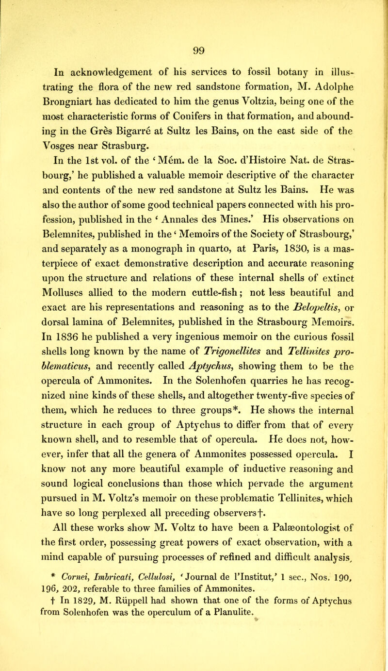 In acknowledgement of his services to fossil botany in illus- trating the flora of the new red sandstone formation, M. Adolphe Brongniart has dedicated to him the genus Voltzia, being one of the most characteristic forms of Conifers in that formation, and abound- ing in the Gres Bigarre at Sultz les Bains, on the east side of the Vosges near Strasburg. In the Istvol. of the ‘Mem. de la Soc. d’Histoire Nat. de Stras- bourg,’ he published a valuable memoir descriptive of the character and contents of the new red sandstone at Sultz les Bains. He was also the author of some good technical papers connected with his pro- fession, published in the ‘ Annales des Mines.’ His observations on Belemnites, published in the ‘ Memoirs of the Society of Strasbourg,’ and separately as a monograph in quarto, at Paris, 1830, is a mas- terpiece of exact demonstrative description and accurate reasoning upon the structure and relations of these internal shells of extinct Molluscs allied to the modern cuttle-fish; not less beautiful and exact are his representations and reasoning as to the Belopeltis^ or dorsal lamina of Belemnites, published in the Strasbourg Memoirs. In 1836 he published a very ingenious memoir on the curious fossil shells long known by the name of Trigonellites and Tellinites pro- blematicus, and recently called Aptychus, showing them to be the opercula of Ammonites. In the Solenhofen quarries he has recog- nized nine kinds of these shells, and altogether twenty-five species of them, which he reduces to three groups*. He shows the internal structure in each group of Aptychus to differ from that of every known shell, and to resemble that of opercula. He does not, how- ever, infer that all the genera of Ammonites possessed opercula. I know not any more beautiful example of inductive reasoning and sound logical conclusions than those which pervade the argument pursued in M. Voltz’s memoir on these problematic Tellinites, which have so long perplexed all preceding observersf* All these works show M. Voltz to have been a Palaeontologist of the first order, possessing great powers of exact observation, with a mind capable of pursuing processes of refined and difficult analysis, * Cornei, Imbricati, Cellulosi, 'Journal de ITnstitut,’ 1 sec., Nos. IQO, 196, 202, referable to three families of Ammonites. t In 1829, M. Ruppell had shown that one of the forms of Aptychus from Solenhofen was the operculum of a Planulite.
