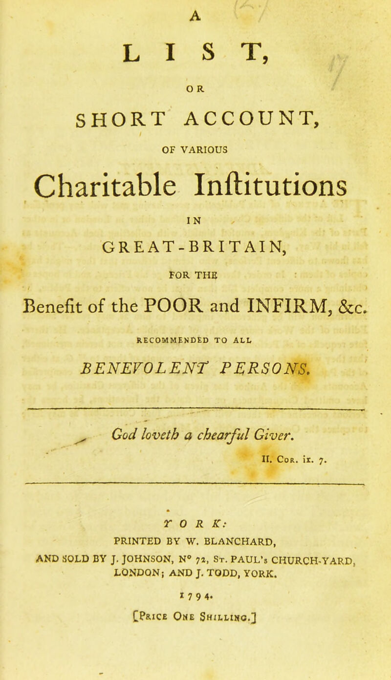 A LIST, O R SHORT ACCOUNT, I OF VARIOUS Charitable Inftitutions r * ' n IN GREAT-BRITAIN, FOR THE * / ) Benefit of the POOR and INFIRM, &c. RECOMMENDED TO ALL BENEVOLENT PERSONS. God loveth a chearful Giver. II. Cor. it. 7. Y 0 R .ST.- PRINTED BY W. BLANCHARD, AND SOLD BY J. JOHNSON, N° 7a, St. PAUL’s CHURCH-YARD, LONDON; AND J. TODD, YORK. 1794. tP&iCE One Shilling.]