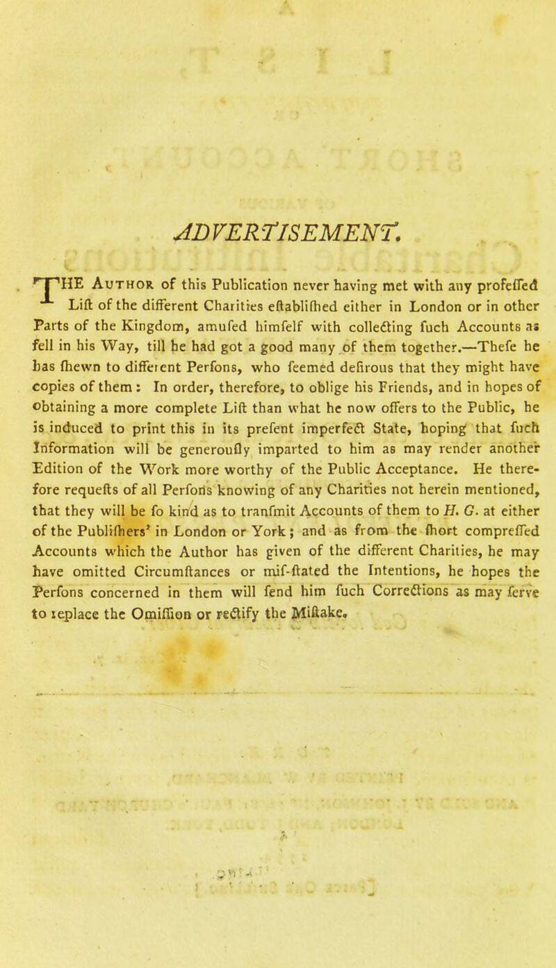 JD VER fisEM ENT. HE Author of this Publication never having met with any profefied Lift of the different Charities eftablifhed either in London or in other Parts of the Kingdom, amufed himfelf with collecting l'uch Accounts as fell in his Way, till he had got a good many of them together.—Thefe he has (hewn to different Perfons, who feemed defirous that they might have copies of them : In order, therefore, to oblige his Friends, and in hopes of obtaining a more complete Lift than what he now offers to the Public, he is induced to print this in its prefent imperfect State, hoping that fuch Information will be generoufly imparted to him as may render another Edition of the Work more worthy of the Public Acceptance. He there- fore requefts of all Perfons knowing of any Charities not herein mentioned, that they will be fo kind as to tranfmit Accounts of them to H. G. at either of the Publifhers5 in London or York; and as from the fhort compreffed Accounts which the Author has given of the different Charities, he may have omitted Circumftances or mif-ftated the Intentions, he hopes the Perfons concerned in them will fend him fuch Corrections as may ferve to replace the Omiffion or reClify the Miftake.