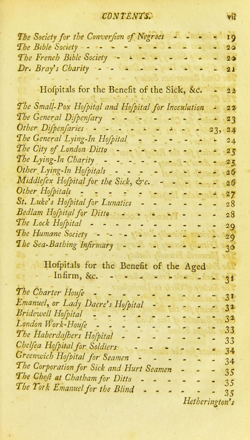 The Society for the Converfion of Negroes - The Bible Society The French Bible Society - Dr. Bray’s Charity - - The Small-Pox Hofpital and Hof pit al for Inoculation The General Difpenfary - - Other Difpenfaries - - - - ». The General Lying-In Hofpital The City of London Ditto - - - The Lying-In Charity - - - Other Lying-In Hofpitals - - - Middlefex Hofpital for the Sick, &c. Other Hofpitals St. Luke’s Hofpital for Lunatics - Bedlam Hofpital for Ditto - - The Lock Hofpital ----- The Humane Society - -- - ' i The Sea-Bathing Infirmary Hofpitals for the Benefit of the Aged Infirm, &c. - - - - - * . 23 The Charter Houfe ...... Emanuel, or Lady Dacre’s Hofpital - - Bridewell Hofpital - London Work-Houfe ------ The Haberdajhers Hofpital - Chelfea Hofpital for Soldiers - Greenwich Hofpital for Seamen - The Corporation for Sick and Hurt Seamen The Chefi at Chatham for Ditto ... The Tor ft Emanuel for the Blind - - - 2q 20 21 Hofpitals for the Benefit of the Sick, See. - 22 2 2 2 3 , 24 24 25 2 5 25 25 27 28 28 29 29 36 3* - - - 3I - . . 3a . . - 32 ' - * 33 “ “ - 33 “ “ 34 “ - “ 34 - - - 35 - - - 35 - - - 35 Hetherington’s