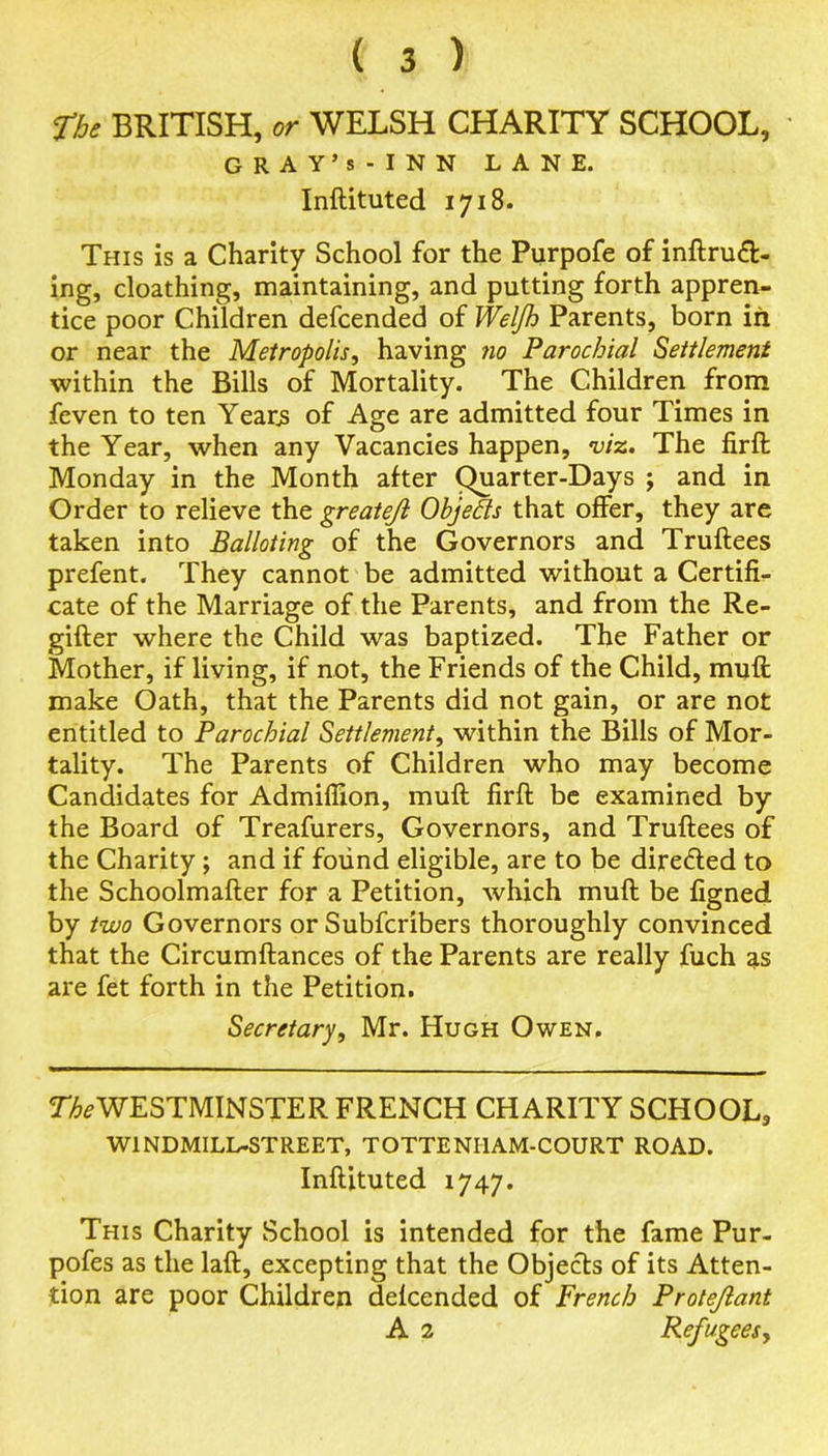 The BRITISH, or WELSH CHARITY SCHOOL, GRAY’s-INN LANE. Inftituted 1718. This is a Charity School for the Purpofe of intrud- ing, cloathing, maintaining, and putting forth appren- tice poor Children defcended of Welfh Parents, born in or near the Metropolis, having no Parochial Settlement within the Bills of Mortality. The Children from feven to ten Years of Age are admitted four Times in the Year, when any Vacancies happen, viz. The firft Monday in the Month after Quarter-Days ; and in Order to relieve the greatejl Objects that offer, they are taken into Balloting of the Governors and Truftees prefent. They cannot be admitted without a Certifi- cate of the Marriage of the Parents, and from the Re- gifter where the Child was baptized. The Father or Mother, if living, if not, the Friends of the Child, muft make Oath, that the Parents did not gain, or are not entitled to Parochial Settlement, within the Bills of Mor- tality. The Parents of Children who may become Candidates for Admiffion, muft firft be examined by the Board of Treafurers, Governors, and Truftees of the Charity; and if found eligible, are to be dire&ed to the Schoolmafter for a Petition, which muft be figned by two Governors or Subfcribers thoroughly convinced that the Circumftances of the Parents are really fuch as are fet forth in the Petition. Secretary, Mr. Hugh Owen. TfoWESTMINSTER FRENCH CHARITY SCHOOL, WINDMILL-STREET, TOTTENI1AM-COURT ROAD. Inftituted 1747. This Charity School is intended for the fame Pur- pofes as the laft, excepting that the Objects of its Atten- tion are poor Children defcended of French Protejlant A 2 Refugees,