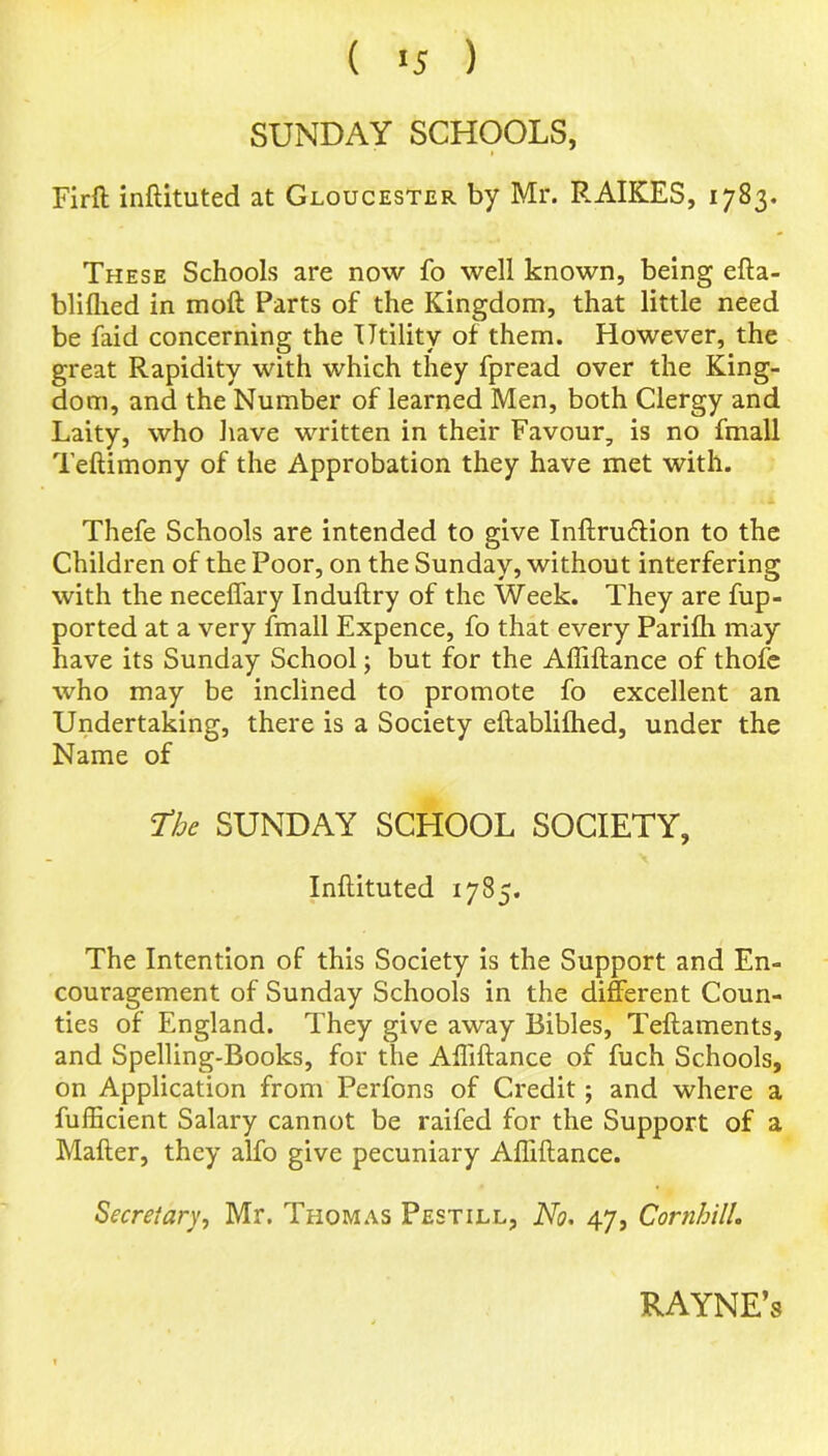 SUNDAY SCHOOLS, Firft inftituted at Gloucester by Mr. RAIKES, 1783. These Schools are now fo well known, being efta- blifhed in mod Parts of the Kingdom, that little need be faid concerning the Utility of them. However, the great Rapidity with which they fpread over the King- dom, and the Number of learned Men, both Clergy and Laity, who have written in their Favour, is no fmall Teftimony of the Approbation they have met with. Thefe Schools are intended to give Inftru&ion to the Children of the Poor, on the Sunday, without interfering with the neceffary Induftry of the Week. They are fup- ported at a very fmall Expence, fo that every Parifh may have its Sunday School; but for the Affiftance of thofe who may be inclined to promote fo excellent an Undertaking, there is a Society eftablifhed, under the Name of the SUNDAY SCHOOL SOCIETY, Inftituted 1785. The Intention of this Society is the Support and En- couragement of Sunday Schools in the different Coun- ties of England. They give away Bibles, Teftaments, and Spelling-Books, for the Affiftance of fuch Schools, on Application from Perfons of Credit; and where a fufficient Salary cannot be raifed for the Support of a Mafter, they alfo give pecuniary Affiftance. Secretary, Mr. Thomas Pestill, No. 47, Cornhill. RAYNE’s