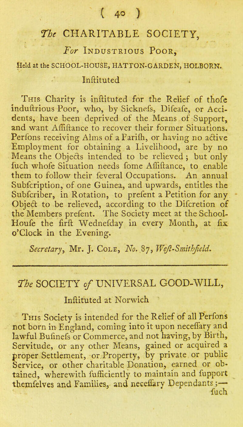 ( 4° ) The CHARITABLE SOCIETY, For Industrious Poor, Held at the SCHOOL-HOUSE, HATTON-GARDEN, HOLBORN. Inftituted This Charity is inftituted for the Relief of thofe induftrious Poor, who, by Sicknefs, Difeafe, or Acci- dents, have been deprived of the Means of Support, and want Affiftance to recover their former Situations. Perfons receiving Alms of aParifh, or having no active Employment for obtaining a Livelihood, are by no Means the Objects intended to be relieved ; but only fuch whofe Situation needs fome Affiftance, to enable them to follow their feveral Occupations. An annual Subfcription, of one Guinea, and upwards, entitles the Subfcriber, in Rotation, to prefent a Petition for any - Object to be relieved, according to the Difcretion of the Members prefent. The Society meet at the School- Houfe the firft Wednefday in every Month, at ftx o’Clock in the Evening. Secretary, Mr. J. Cole, No. 87, Weji-Smithjield. The SOCIETY of UNIVERSAL GOOD-WILL, Inftituted at Norwich This Society is intended for the Relief of all Perfons not born in England, coming into it upon neceflary and lawful Buftnefs or Commerce, and not having, by Birth, Servitude, or any other Means, gained or acquired a proper Settlement, or Property, by private or public Service, or other charitable Donation, earned or ob- tained, wherewith fufficiently to maintain and fupport thentfelves and Families, and neceflary Dependants;— fuch