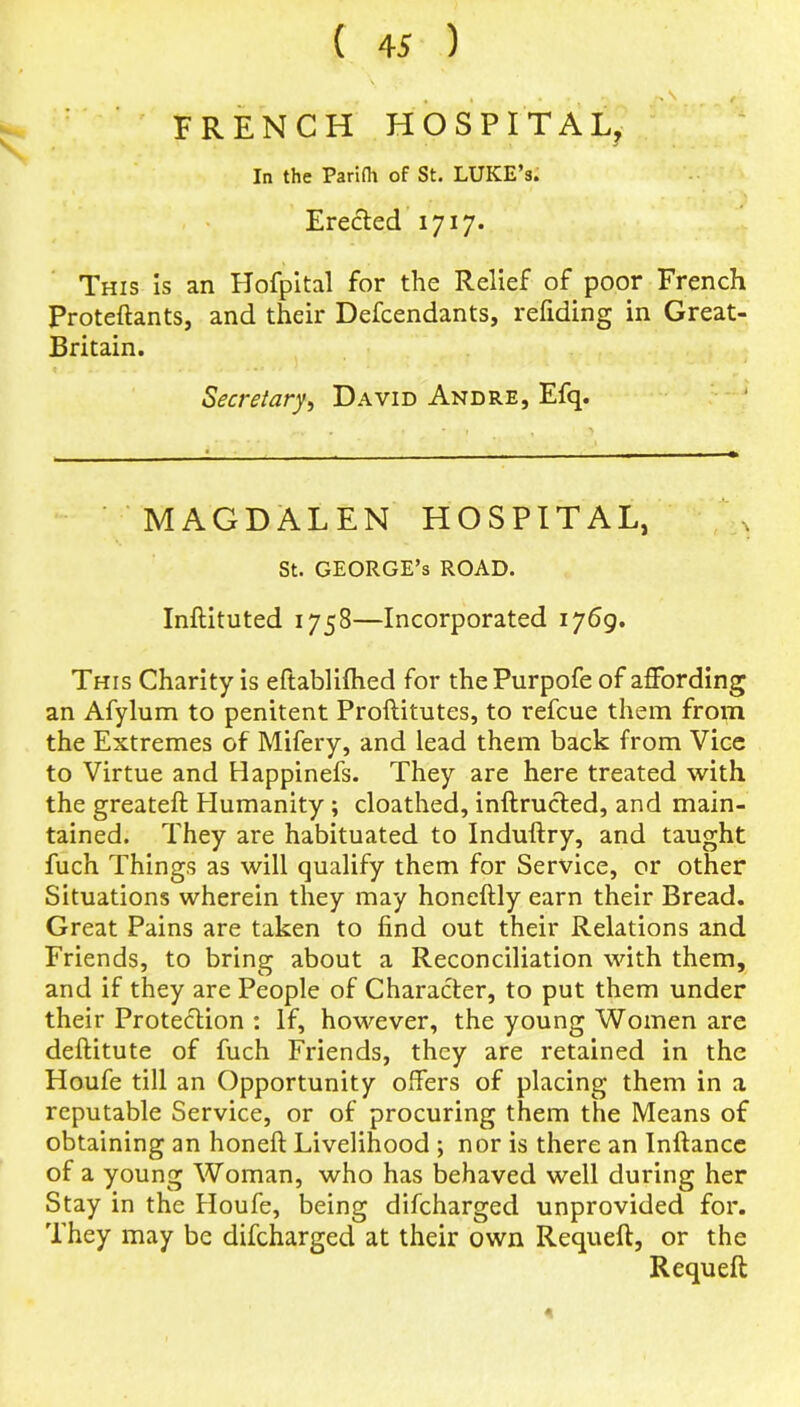 FRENCH HOSPITAL, In the Parifh of St. LUKE’s. Erected 1717. This is an Hofpital for the Relief of poor French Proteftants, and their Defendants, refiding in Great- Britain. Secretary, David Andre, Efq. MAGDALEN HOSPITAL, St. GEORGE’S ROAD. Inftituted 1758—Incorporated 1769. This Charity is eftablifhed for thePurpofe of affording an Afylum to penitent Proftitutes, to refcue them from the Extremes of Mifery, and lead them back from Vice to Virtue and Happinefs. They are here treated with the greateft Humanity; cloathed, inftructed, and main- tained. They are habituated to Induftry, and taught fuch Things as will qualify them for Service, or other Situations wherein they may honeftly earn their Bread. Great Pains are taken to find out their Relations and Friends, to bring about a Reconciliation with them, and if they are People of Character, to put them under their Protection : If, however, the young Women are deftitute of fuch Friends, they are retained in the Houfe till an Opportunity offers of placing them in a reputable Service, or of procuring them the Means of obtaining an honefl: Livelihood ; nor is there an Inftance of a young Woman, who has behaved well during her Stay in the Houfe, being difcharged unprovided for. They may be difcharged at their own Requeft, or the Requeft