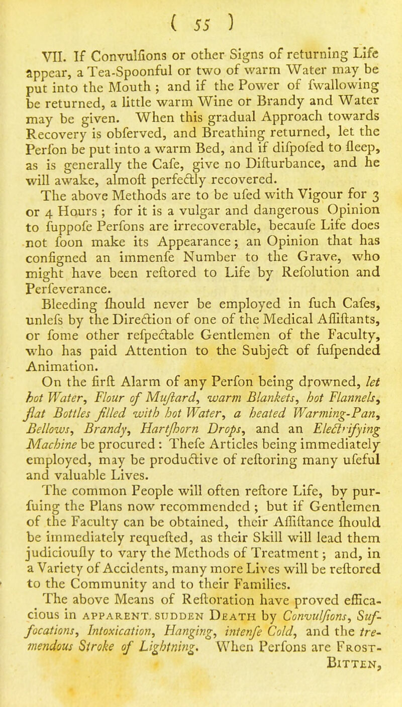 VII. If Convulfions or other Signs of returning Life appear, a Tea-Spoonful or two of warm Water may be put into the Mouth ; and if the Power of fwallowing be returned, a little warm Wine or Brandy and Water may be given. When this gradual Approach towards Recovery is obferved, and Breathing returned, let the Perfon be put into a warm Bed, and if difpofed to fleep, as is generally the Cafe, give no Difturbance, and he will awake, almoft perfectly recovered. The above Methods are to be ufed with Vigour for 3 or 4 Hours ; for it is a vulgar and dangerous Opinion to fuppofe Perfons are irrecoverable, becaufe Life does not foon make its Appearance; an Opinion that has configned an immenfe Number to the Grave, who might have been reftored to Life by Refolution and Perfeverance. Bleeding fhould never be employed in fuch Cafes, unlefs by the Direction of one of the Medical Affiftants, or fome other refpectable Gentlemen of the Faculty, who has paid Attention to the Subject of fufpended Animation. On the firft Alarm of any Perfon being drowned, let hot Water, Flour of Mujlard, warm Blankets, hot Flannels, flat Bottles filled with hot Water, a heated Warming-Pan, Bellows, Brandy, Hartfhorn Drops, and an Electrifying Machine be procured : Thefe Articles being immediately employed, may be productive of reftoring many ufeful and valuable Lives. The common People will often reftore Life, by pur- fuing the Plans now recommended ; but if Gentlemen of the Faculty can be obtained, their Affiftance fhould be immediately requefted, as their Skill will lead them judicioufly to vary the Methods of Treatment; and, in a Variety of Accidents, many more Lives will be reftored to the Community and to their Families. The above Means of Reftoration have proved effica- cious in apparent, sudden Death by Convulfions, Suf- focations, Intoxication, Hanging, intenfe Cold, and the tre- mendous Stroke of Lightning. When Perfons are Frost- Bitten,