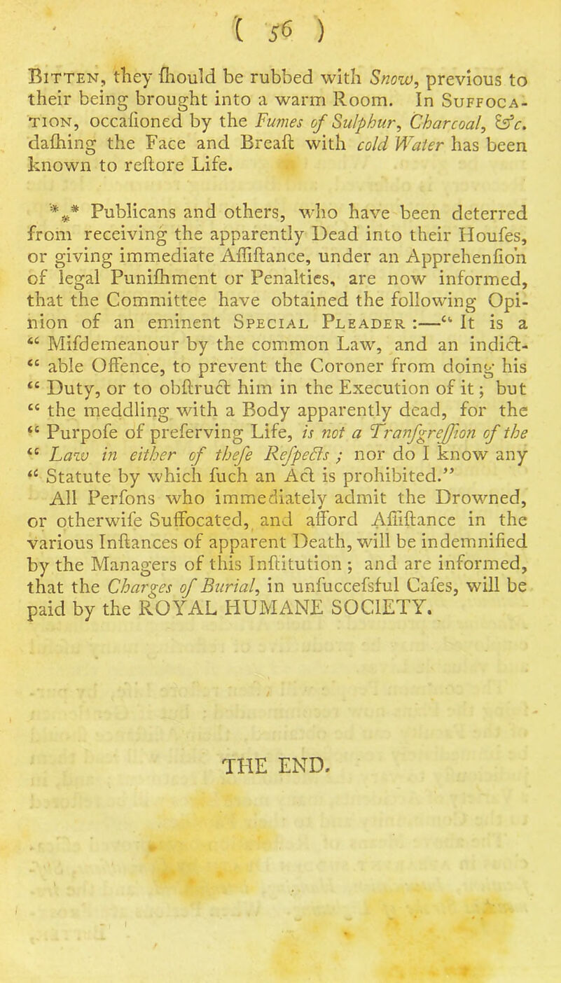 '( ) Bitten, they ffiould be rubbed with Snow, previous to their being brought into a warm Room. In Suffoca- tion, occalioned by the Fumes of Sulphur, Charcoal, &c. dafhing the Face and Bread with cold Water has been known to reftore Life. ”%* Publicans and others, who have been deterred from receiving the apparently Dead into their Houfes, or giving immediate Affiftance, under an Apprehenfio’n of legal Puniftiment or Penalties, are now informed, that the Committee have obtained the following Opi- nion of an eminent Special Pleader :—a It is a <c Mifdemeanour by the common Law, and an indict- <c able Offence, to prevent the Coroner from doing his tc Duty, or to obftrucf him in the Execution of it; but tc the meddling with a Body apparently dead, for the tc Purpofe of preferving Life, is not a Tranfgrejfion of the “ Law in either of thefe Refpefits ; nor do I know any iC Statute by which fuch an Act is prohibited/’ All Perfons who immediately admit the Drowned, or otherwife Suffocated, and afford Affiftance in the various Inftances of apparent Death, will be indemnified by the Managers of this Inftitution ; and are informed, that the Charges of Burial, in unfuccefsful Cafes, will be paid by the ROYAL HUMANE SOCIETY. THE END.