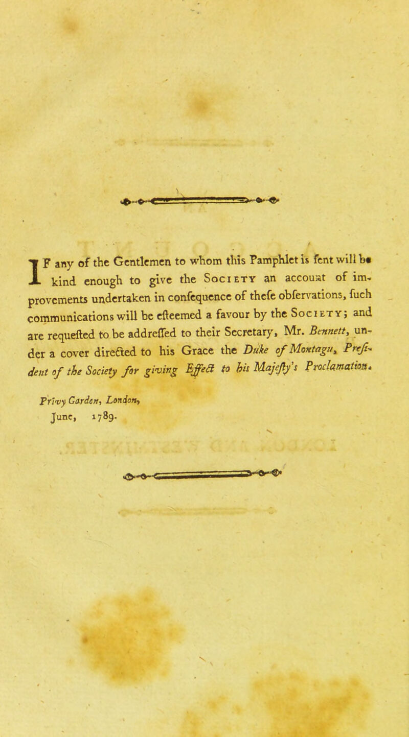 I F any of the Gentlemen to whom this Pamphlet is fent will b# kind enough to give the Society an accouat of im- provements undertaken in confequence of thefe obfer\^ations, fuch communications will be efteemed a favour by the Society; and are requefted to be addreffed to their Secretary. Mr. Bennett, un- der a cover direded to his Grace the Duke of Montagu, Preft-. dent of the Society for giving Effed to hit Majejlys Proclamation, Prl<vy Garden, London, June, 1789. _ I ~i n T