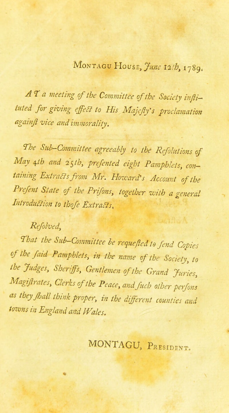 Montagu 17894 AT a meeting of the Committee of the Society injii—' tilted forgiving effeSl to His Majeffs proclamation againf vice and immorality. The Sub-Committee agreeably to the Refolutions of May i^th and i^th, prefented eight Pamphlets, con- taining Extraas from Mr. Howard's Account of the Prefent State of the Prifons, together with a general Introduaion to thofe Extraas, Refolved, That the Sub-Committee be requeued to fend Copies of the faid Pamphlets, in the name of the Society, to the Judges, Sheriffs, Gentlemen of the Grand Juries, Magif rates. Clerks of the Peace, andfuch other perfons as they fjail think proper, in the different counties and toavns in England and Wales. MONTAGU, President.