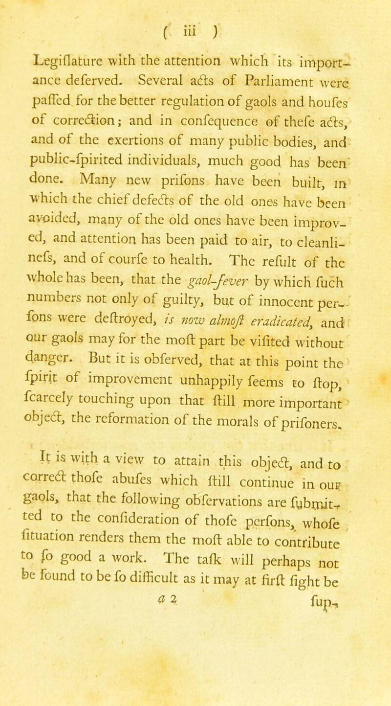 Legiflature with the attention which its import- ance deferved. Several adts of Parliament were paired, for the better regulation of gaols and houfes of correction; and in confequence of thefe ac^ls, and of the exertions of many public bodies, and public-fpirited individuals, much good has been' done. Many new prifons have been built, m which the chief defects of the old ones have been avoided, many of the old ones have been improv- ed, and attention has been paid to air, to cleanli- nefs, and of courfe to health. The refult of the whole has been, that the gaol-fever by which fucih numbers not only of guilty, but of innocent per-- fons were detroyed, is nozv almoft eradicated^ and our gaols may for the moft part be vilited without danger. But it is obferved, that at this point the fpirit of improvement unhappily feems to Pop, fcarcely touching upon that Pill more important' objecl, the reformation of the morals of prifoners. If is with a view to attain this objed:, and to correep thofe abufes which Pill continue in our gaols, that the following obfervations are fubrniu ted to the confideration of thofe perfons, whofe Ptuation renders them the moP able to contribute to fo good a work. The talk will perhaps not be found to be fo difficult as it may at PrP fight be ^ 2 fijp.^