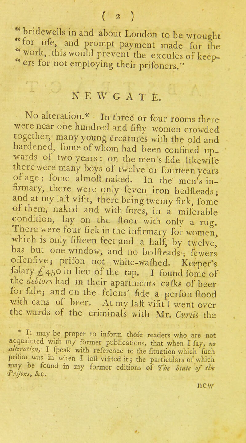 ^‘bridewells in and about London to be wrought ‘for ufe, and prompt payment made for the work, this would prevent the excufes of keep- “ ers for not employing their prifoners.” NEWGATE. No alteration.’^ In three or four rooms there were near one hundred and fifty women crowded together, many young creatures with the old and liardcncd, fome of whom had been confined up— wards of two years : on the men’s fide likewife therewere many boys of twelve or fourteen years of age; fome almoft naked. In the men’s in- firmary, there were only feven iron bedfteads; and at my laft vifit, there being twenty fick, fome of them, naked and with fores, in a miferable condition, lay on the floor with only a rug. There were four fick in the infirmary for women, which is only fifteen feet and a half, by twelve* has but one window, and no bedheads-; fewers offenfive; prifon not white-wafhed. Keeper's falary £ 450 in lieu of the tap. I found fome of the debtors had in their apartments cafl^s of beer for fale; and on the felons’ fide a perfon flood with cans of beer. At my lafl vifit I went over the wards of the criminals with Mr. Curtis the It may be proper to inform thote readers who are not acquainted with my former publications, that when I fay, wo alttration, I fpeak with reference to the fituation which fuch prifon^ was in when I laft vilited it; the particulars of which may be found in my former editions of The State of the PrifonS) Sec. new