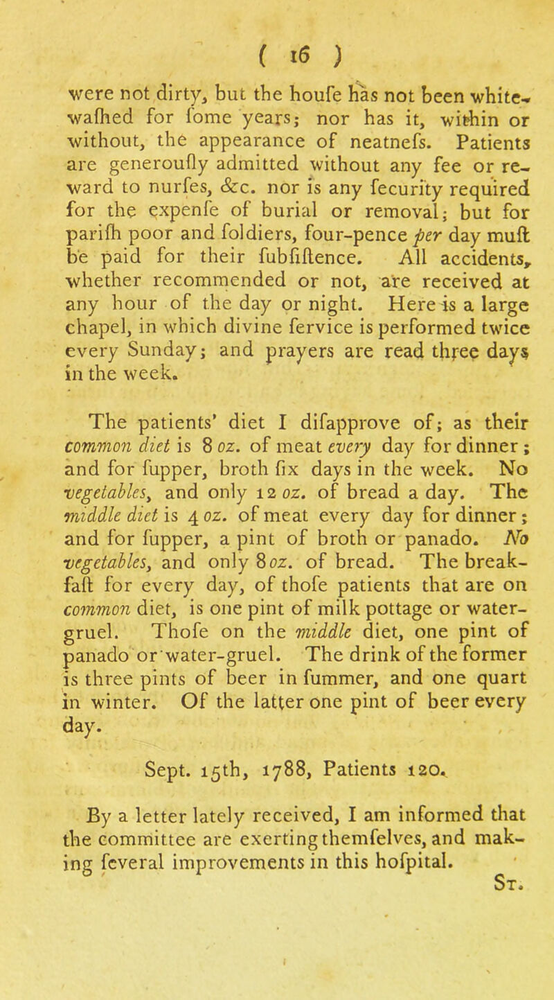 were not dirty, but the houfe has not been white-» wafhed for fome years; nor has it, widiin or without, the appearance of neatnefs. Patients are generoufly admitted without any fee or re- ward to nurfes, &c. nor is any fecuri'ty required for the expenfe of burial or removal; but for parifh poor and foldiers, four-pence per day muft be paid for their fubfillence. All accidents^ whether recommended or not, are received at any hour of the day or night. Here -is a large chapel, in which divine fervice is performed twice every Sunday; and prayers are read three days in the week. The patients’ diet I difapprove of; as their common diet is 8 oz. of meat eve7j day for dinner; and for fupper, broth fix days in the week. No vegetables^ and only 12 oz. of bread a day. The middle diet is 4 oz. of meat every day for dinner; and for fupper, a pint of broth or panado. No vegetables^ and only 8oz. of bread. The break- fall for every day, of thofe patients that are on common diet, is one pint of milk pottage or water- gruel. Thofe on the middle diet, one pint of panado or water-gruel. The drink of the former is three pints of beer in fummer, and one quart in winter. Of the latter one pint of beer every day. Sept. 15th, 1788, Patients 120. By a letter lately received, I am informed that the committee are exerting themfelves, and mak- ing fcveral improvements in this hofpital. St. I