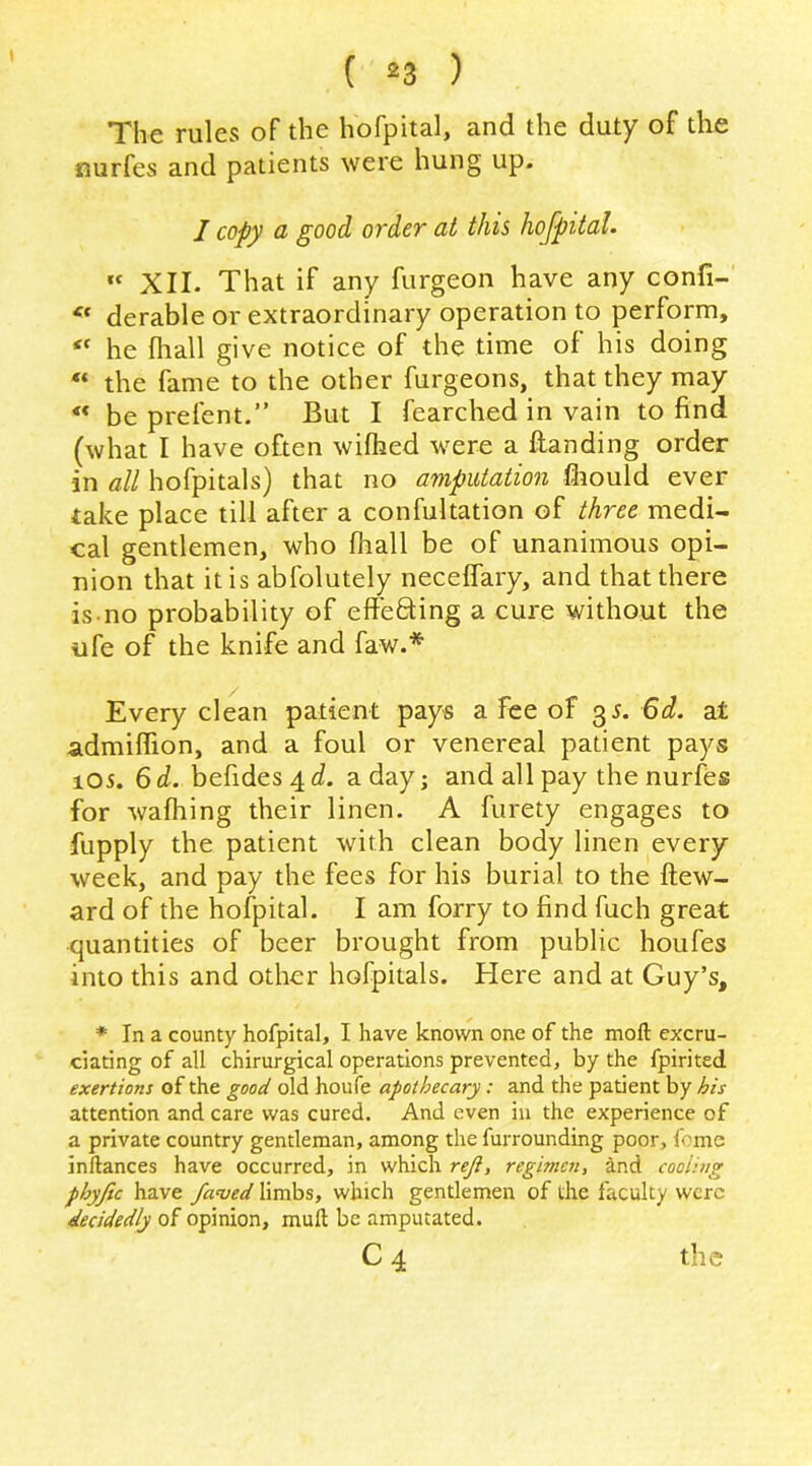 The rules of the hofpital, and the duty of the nurfes and patients were hung up. 1 copy a good order at this hojpital. “ XII. That if any furgeon have any confi- derable or extraordinary operation to perform, he fliall give notice of the time of his doing “ the fame to the other furgeons, that they may “ be prefent.” But I fearched in vain to find (what I have often wiflied were a Handing order in all hofpitals) that no amputation fcould ever take place till after a confultation of three medi- cal gentlemen, who fhall be of unanimous opi- nion that it is abfolutely neceflary, and that there is no probability of effefting a cure without the ufe of the knife and faw.* Every clean patient pays a Fee of ^s. 6d. at admiffion, and a foul or venereal patient pays 105. 6d. befides4c?. a day; and all pay the nurfes for wafhing their linen. A furety engages to fupply the patient with clean body linen every week, and pay the fees for his burial to the ftew- ard of the hofpital. I am forry to find fuch great quantities of beer brought from public houfes into this and other hofpitals. Here and at Guy’s, * In a county hofpital, I have known one of the moft excru- ciating of all chirurgical operations prevented, by the fpirited exertions of the good old houfe apothecary: and the patient by his attention and care was cured. And even in the experience of a private country gentleman, among the furrounding poor, feme inftances have occurred, in which reji, regimen, and cooling phyfic have fanjed limbs, which gentlemen of the faculty were decidedly of opinion, muft be amputated. C4 the