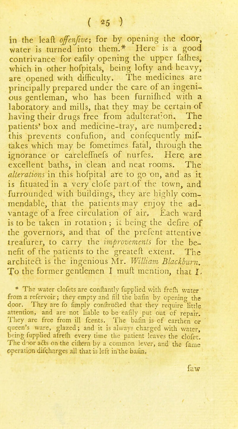 in the lead offenfive-, for by opening the door, water is turned into them.* Here is a good contrivance for cafily opening the upper faflies, which in other hofpitals, being lofty and heavy, are opened with difficulty. The medicines are principally prepared under the care of an ingeni- ous gentleman, who has been furniflied with a laboratory and mills, that they may be certain of having their drugs free from adulterafon. The patients’box and medicine-tray, are numbered; this prevents confufion, and confequently mif- takes which may be fometimes fatal, through the ignorance or careleffnefs of nurfes. Here, are excellent baths, in clean and neat rooms. The alterations in this hofpital are to go on, and as it is fituated in a very clofe part,of the town, and furrounded with buildings, they are highly com- mendable, that the patients may enjoy the ad- vantage of a free circulation of air. Each ward is to be taken in rotation ; it being the defire of the governors, and that of the prefent attentive treafurer, to carry the improvements for the be- nefit of the patients to the greatefl extent. The architeft is the ingenious Mr. William Blackburn. To the former gentlemen I mufl mention, that I. * The water dofets are conftantly fupplied with frefh water from a refervoir; they empty and fill the bafin by opening the door. They are fo Amply conftrudled that they require little attention, and are not liable to be eafily put out of repair. They are free from ill feents. The bafin is of earthen or queen’s ware, glazed; and it is always charged with water, being fupplied afrefh every time the patient leaves the clofet. The door a£ls on the ciftern by a common lever, and the fame operation difeharges all that is left in the bafin. faw