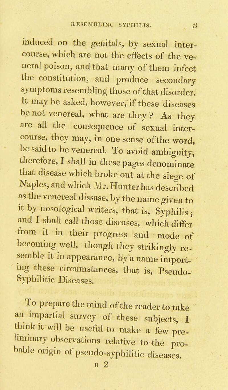 induced on the genitals, by sexual inter- course, which are not the effects of the ve- neral poison, and that many of them infect the constitution, and produce secondary symptoms resembling those of that disorder. It may be asked, however,'if these diseases be not venereal, what are they ? As they are all the consequence of sexual inter- com se, they may, in one sense of the word, be said to be venereal. To avoid ambiguity, therefore, I shall in these pages denominate that disease which broke out at the siege of Naples, and which Mr. Hunter has described as the venereal dissase, by the name given to it by nosological writers, that is, Syphilis • and I shall call those diseases, which differ from it in their progress and mode of becoming well, though they strikingly re- semble it in appearance, by a name import- ing these circumstances, that is, Pseudo- Syphilitic Diseases. To prepare the mind of the reader to take an impartial survey of these subjects, I think it will be useful to make a few pre- liminary observations relative to the pro- bable origin of pseudo-syphilitic diseases. 15 2