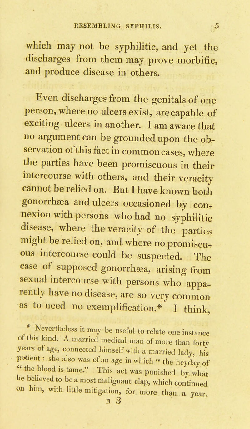 which may not be syphilitic, and yet the discharges from them may prove morbific, and produce disease in others. Even discharges from the genitals of one person, where no ulcers exist, are capable of exciting ulcers in another. I am aware that no argument can be grounded upon the ob- seivation of this fact in common cases, where the parties have been promiscuous in their intei course with others, and their veracity cannot be relied on. But I have known both gonorrhasa and ulcers occasioned by con- nexion with persons who had no syphilitic disease, where the veracity of the parties might be relied on, and where no promiscu- ous intercourse could be suspected. The case of supposed gonorrhasa, arising from sexual intercourse with persons who appa- rently have no disease, are so very common as to need no exemplification.* I think, ^Nevertheless it may be useful to relate one instance of this kind. A married medical man of more than forty years of age, connected himself with a married lady, his patient: she also was of an age in which « the heyday of “ the blood is tame.” This act was punished by what he believed to be a most malignant clap, which continued on him, with little mitigation, for more than a year. B 3