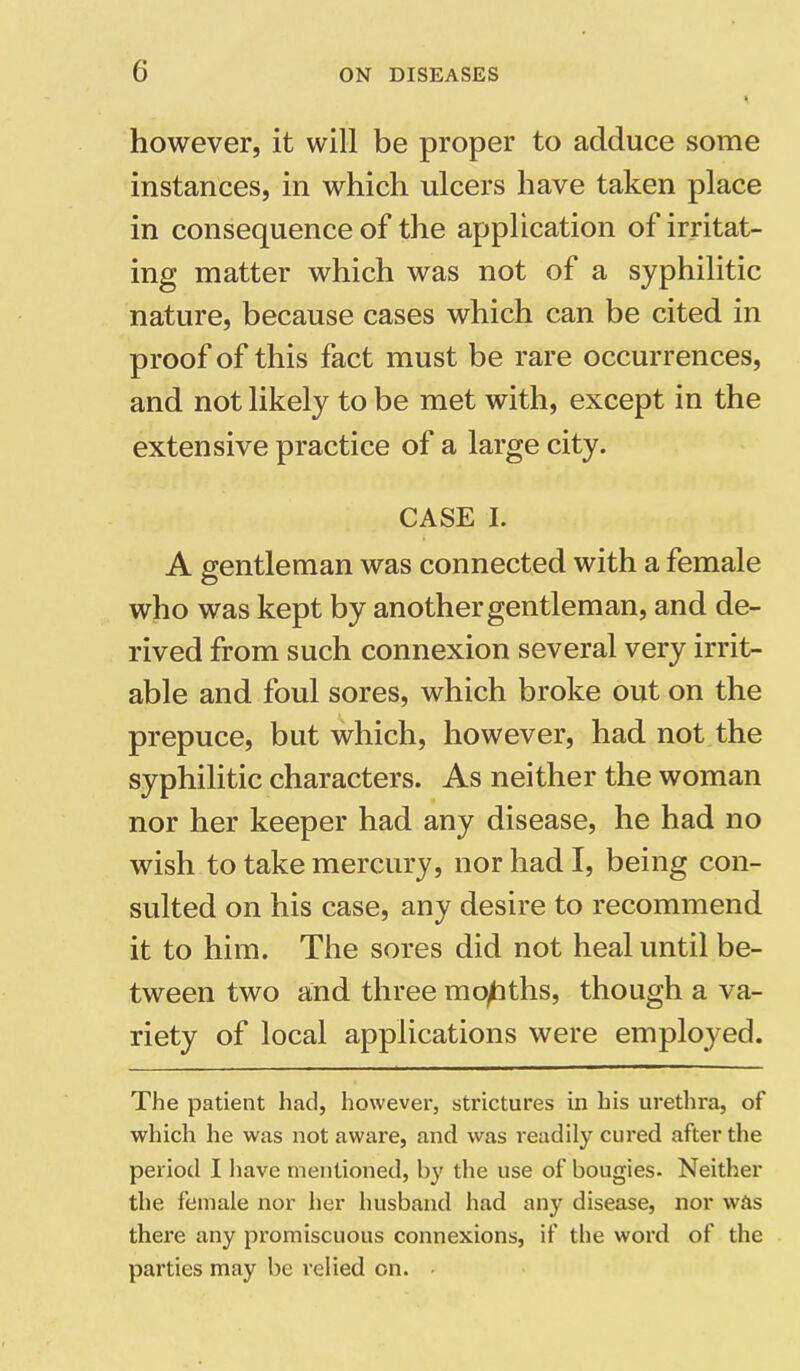however, it will be proper to adduce some instances, in which ulcers have taken place in consequence of the application of irritat- ing matter which was not of a syphilitic nature, because cases which can be cited in proof of this fact must be rare occurrences, and not likely to be met with, except in the extensive practice of a large city. CASE I. A gentleman was connected with a female who was kept by another gentleman, and de- rived from such connexion several very irrit- able and foul sores, which broke out on the prepuce, but which, however, had not the syphilitic characters. As neither the woman nor her keeper had any disease, he had no wish to take mercury, nor had I, being con- sulted on his case, any desire to recommend it to him. The sores did not heal until be- tween two and three months, though a va- riety of local applications were employed. The patient had, however, strictures in his urethra, of which he was not aware, and was readily cured after the period I have mentioned, by the use of bougies. Neither the female nor her husband had any disease, nor was there any promiscuous connexions, if the word of the parties may be relied on.
