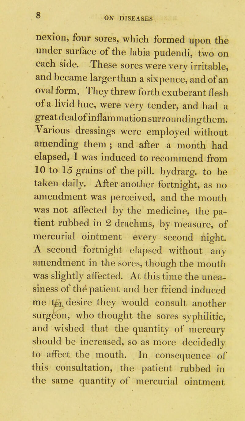 ON DISEASES nexion, four sores, which formed upon the under surface of the labia pudendi, two on each side. These sores were very irritable, and became larger than a sixpence, and of an oval form. They threw forth exuberant flesh of a livid hue, were very tender, and had a great deal of i nflam m ation surroun di ng th em. Various dressings were employed without amending them ; and after a month had elapsed, 1 was induced to recommend from 10 to 15 grains of the pill, hydrarg. to be taken daily. After another fortnight, as no amendment was perceived, and the mouth was not affected by the medicine, the pa- tient rubbed in 2 drachms, by measure, of mercurial ointment every second night. A second fortnight elapsed without any amendment in the sores, though the mouth was slightly affected. At this time the unea- siness of the patient and her friend induced me desire they would consult another surgeon, who thought the sores syphilitic, and wished that the quantity of mercury should be increased, so as more decidedly to affect the mouth. In consequence of this consultation, the patient rubbed in the same quantity of mercurial ointment