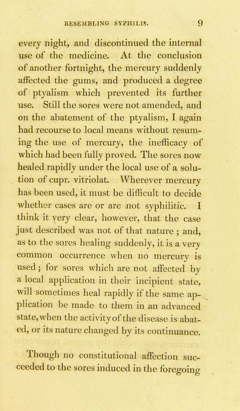 every night, and discontinued the internal use of the medicine. At the conclusion of another fortnight, the mercury suddenly affected the gums, and produced a degree of ptyalism which prevented its further use. Still the sores were not amended, and on the abatement of the ptyalism, I again had recourse to local means without resum- ing the use of mercury, the inefficacy of which had been fully proved. The sores now healed rapidly under the local use of a solu- tion of cupr. vitriolat. Wherever mercury has been used, it must be difficult to decide whether cases are or are not syphilitic. I think it very clear, however, that the case j List described was not of that nature ; and, as to the sores healing suddenly, it is a very common occurrence when no mercury is used; for sores which are not affected by a local application in their incipient state, will sometimes heal rapidly if the same ap- plication be made to them in an advanced state, when the activity of the disease is abat- ed, or its nature changed by its continuance. Though no constitutional affection suc- ceeded to the sores induced in the foregoing